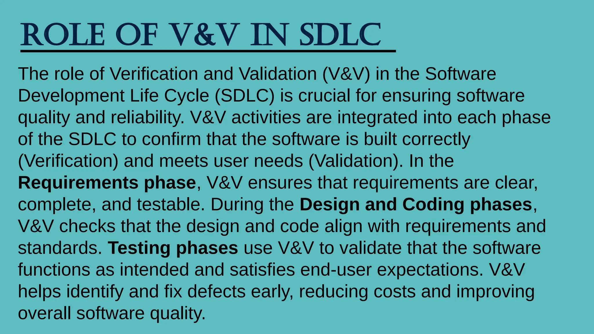 Role of V&V in SDLC
The role of Verification and Validation (V&V) in the Software
Development Life Cycle (SDLC) is crucial for ensuring software
quality and reliability. V&V activities are integrated into each phase
of the SDLC to confirm that the software is built correctly
(Verification) and meets user needs (Validation). In the
Requirements phase, V&V ensures that requirements are clear,
complete, and testable. During the Design and Coding phases,
V&V checks that the design and code align with requirements and
standards. Testing phases use V&V to validate that the software
functions as intended and satisfies end-user expectations. V&V
helps identify and fix defects early, reducing costs and improving
overall software quality.
 