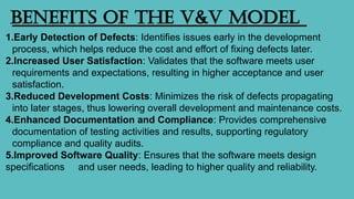 Benefits of the V&V Model
1.Early Detection of Defects: Identifies issues early in the development
process, which helps reduce the cost and effort of fixing defects later.
2.Increased User Satisfaction: Validates that the software meets user
requirements and expectations, resulting in higher acceptance and user
satisfaction.
3.Reduced Development Costs: Minimizes the risk of defects propagating
into later stages, thus lowering overall development and maintenance costs.
4.Enhanced Documentation and Compliance: Provides comprehensive
documentation of testing activities and results, supporting regulatory
compliance and quality audits.
5.Improved Software Quality: Ensures that the software meets design
specifications and user needs, leading to higher quality and reliability.
 