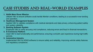 Case Studies and Real-World Examples
1. NASA Mars Rover Mission
Utilized V&V to ensure software could handle Martian conditions, leading to a successful rover landing
and operation.
2. Healthcare Management System
Applied V&V to validate compliance with medical standards and data privacy, enhancing patient safety
and system reliability.
3. Banking Software System
Employed V&V to verify accuracy and compliance, reducing errors and fraud in financial transactions.
4. E-Commerce Platform
Used V&V to test functionality and performance, ensuring a smooth user experience during high traffic
periods.
5. Automotive Industry
Implemented V&V for ADAS software to ensure safety and reliability, improving vehicle safety features
and regulatory compliance.
 