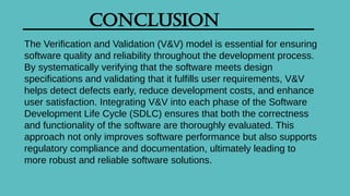 Conclusion
The Verification and Validation (V&V) model is essential for ensuring
software quality and reliability throughout the development process.
By systematically verifying that the software meets design
specifications and validating that it fulfills user requirements, V&V
helps detect defects early, reduce development costs, and enhance
user satisfaction. Integrating V&V into each phase of the Software
Development Life Cycle (SDLC) ensures that both the correctness
and functionality of the software are thoroughly evaluated. This
approach not only improves software performance but also supports
regulatory compliance and documentation, ultimately leading to
more robust and reliable software solutions.
 