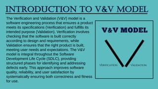 Introduction to V&V Model
The Verification and Validation (V&V) model is a
software engineering process that ensures a product
meets its specifications (Verification) and fulfills its
intended purpose (Validation). Verification involves
checking that the software is built correctly
according to design and requirements, while
Validation ensures that the right product is built,
meeting user needs and expectations. The V&V
model is integral throughout the Software
Development Life Cycle (SDLC), providing
structured phases for identifying and addressing
defects early. This approach improves software
quality, reliability, and user satisfaction by
systematically ensuring both correctness and fitness
for use.
 