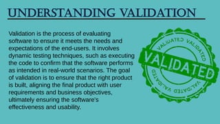 Understanding Validation
Validation is the process of evaluating
software to ensure it meets the needs and
expectations of the end-users. It involves
dynamic testing techniques, such as executing
the code to confirm that the software performs
as intended in real-world scenarios. The goal
of validation is to ensure that the right product
is built, aligning the final product with user
requirements and business objectives,
ultimately ensuring the software's
effectiveness and usability.
 