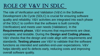 Role of V&V in SDLC
The role of Verification and Validation (V&V) in the Software
Development Life Cycle (SDLC) is crucial for ensuring software
quality and reliability. V&V activities are integrated into each phase
of the SDLC to confirm that the software is built correctly
(Verification) and meets user needs (Validation). In the
Requirements phase, V&V ensures that requirements are clear,
complete, and testable. During the Design and Coding phases,
V&V checks that the design and code align with requirements and
standards. Testing phases use V&V to validate that the software
functions as intended and satisfies end-user expectations. V&V
helps identify and fix defects early, reducing costs and improving
overall software quality.
 