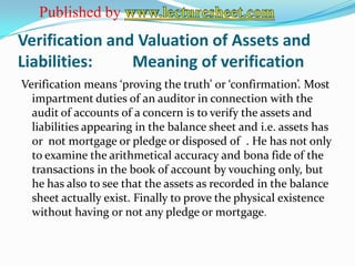 Published by
Verification and Valuation of Assets and
Liabilities:    Meaning of verification
Verification means ‘proving the truth’ or ‘confirmation’. Most
  impartment duties of an auditor in connection with the
  audit of accounts of a concern is to verify the assets and
  liabilities appearing in the balance sheet and i.e. assets has
  or not mortgage or pledge or disposed of . He has not only
  to examine the arithmetical accuracy and bona fide of the
  transactions in the book of account by vouching only, but
  he has also to see that the assets as recorded in the balance
  sheet actually exist. Finally to prove the physical existence
  without having or not any pledge or mortgage.
 