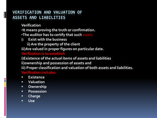 VERIFICATION AND VALUATION OF
ASSETS AND LIABILITIES
Verification
•It means proving the truth or confirmation.
•The auditor has to certify that such assets
i) Exist with the business
ii) Are the property of the client
iii)Are valued in proper figures on particular date.
Verification is to establish
i)Existence of the actual items of assets and liabilities
ii)ownership and possession of assets and
iii) Proper classification and valuation of both assets and liabilities.
Verification includes
 Existence
 Valuation
 Ownership
 Possession
 Charge
 Use
 