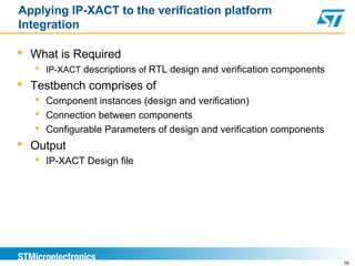 Applying IP-XACT to the verification platform
Integration
 What is Required
 IP-XACT descriptions of RTL design and verification components
 Testbench comprises of
 Component instances (design and verification)
 Connection between components
 Configurable Parameters of design and verification components
 Output
 IP-XACT Design file
16
 