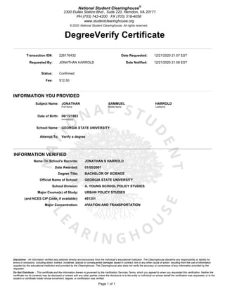 National Student Clearinghouse®
2300 Dulles Station Blvd., Suite 220, Herndon, VA 20171
PH (703) 742-4200 FX (703) 318-4058
www.studentclearinghouse.org
Do Not Distribute - This certificate and the information therein is governed by the Verification Services Terms, which you agreed to when you requested this verification. Neither the
certificate nor its contents may be disclosed or shared with any other parties unless the disclosure is to the entity or individual on whose behalf the verification was requested, or to the
student or certificate holder whose enrollment, degree, or certification was verified.
Disclaimer - All information verified was obtained directly and exclusively from the individual’s educational institution. The Clearinghouse disclaims any responsibility or liability for
errors or omissions, including direct, indirect, incidental, special or consequential damages based in contract, tort or any other cause of action, resulting from the use of information
supplied by the educational institution and provided by the Clearinghouse. The Clearinghouse also does not verify the accuracy or correctness of any information provided by the
requestor.
INFORMATION YOU PROVIDED
© National Student Clearinghouse. All rights reserved.
Transaction ID#: 226176432 Date Requested: 12/21/2020 21:57 EST
Requested By: JONATHAN HARROLD Date Notified: 12/21/2020 21:58 EST
Status: Confirmed
Fee: $12.50
Subject Name: JONATHAN SAMMUEL HARROLD
First Name Middle Name LastName
Date of Birth: 06/13/1983
mm/dd/yyyy
School Name: GEORGIA STATE UNIVERSITY
Attempt To: Verify a degree
___________________________________________________________________________________________________________________________________________________________________________________________________________________________________________________
INFORMATION VERIFIED
Name On School's Records: JONATHAN S HARROLD
Date Awarded: 01/05/2007
Degree Title: BACHELOR OF SCIENCE
Official Name of School: GEORGIA STATE UNIVERSITY
School Division: A. YOUNG SCHOOL POLICY STUDIES
Major Course(s) of Study: URBAN POLICY STUDIES
(and NCES CIP Code, if available): 451201
Major Concentration: AVIATION AND TRANSPORTATION
Page 1 of 1
2020
DegreeVerify Certificate
 