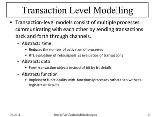 Transaction Level Modelling
• Transaction-level models consist of multiple processes
communicating with each other by sending transactions
back and forth through channels.
– Abstracts time
• Reduces the number of activation of processes
• RTL evaluation of nets/signals vs evaluation of transactions
– Abstracts data
• Form transaction objects instead of bit by bit details
– Abstracts function
• Implement functionality with functions/processes rather than with real
registers or circuits
1/4/2016 Intro to Verification Methodologies - 17
 