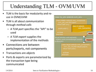 Understanding TLM - OVM/UVM
• TLM is the basis for modularity and re-
use in OVM/UVM
• TLM is all about communication
through method calls
– A TLM port specifies the “API” to be
used
– A TLM export supplies the
implementation of the methods
• Connections are between
ports/exports, not components
• Transactions are objects
• Ports & exports are parameterized by
the transaction type being
communicated
1/4/2016 Intro to Verification Methodologies - 18
 