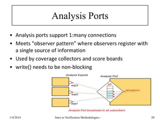 Analysis Ports
• Analysis ports support 1:many connections
• Meets “observer pattern” where observers register with
a single source of information
• Used by coverage collectors and score boards
• write() needs to be non-blocking
1/4/2016 Intro to Verification Methodologies - 20
 