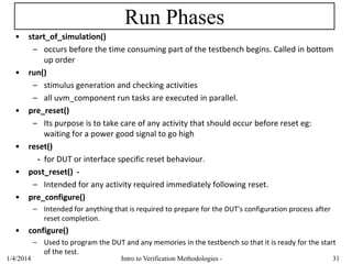 Run Phases
• start_of_simulation()
– occurs before the time consuming part of the testbench begins. Called in bottom
up order
• run()
– stimulus generation and checking activities
– all uvm_component run tasks are executed in parallel.
• pre_reset()
– Its purpose is to take care of any activity that should occur before reset eg:
waiting for a power good signal to go high
• reset()
- for DUT or interface specific reset behaviour.
• post_reset() -
– Intended for any activity required immediately following reset.
• pre_configure()
– Intended for anything that is required to prepare for the DUT's configuration process after
reset completion.
• configure()
– Used to program the DUT and any memories in the testbench so that it is ready for the start
of the test.
1/4/2016 Intro to Verification Methodologies - 31
 