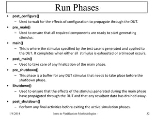 Run Phases
• post_configure()
– Used to wait for the effects of configuration to propagate through the DUT.
• pre_main()
– Used to ensure that all required components are ready to start generating
stimulus.
• main()
– This is where the stimulus specified by the test case is generated and applied to
the DUT. It completes when either all stimulus is exhausted or a timeout occurs.
• post_main()
– Used to take care of any finalization of the main phase.
• pre_shutdown()
– This phase is a buffer for any DUT stimulus that needs to take place before the
shutdown phase.
• Shutdown()
– Used to ensure that the effects of the stimulus generated during the main phase
have propagated through the DUT and that any resultant data has drained away.
• post_shutdown()
– Perform any final activities before exiting the active simulation phases.
1/4/2016 Intro to Verification Methodologies - 32
 