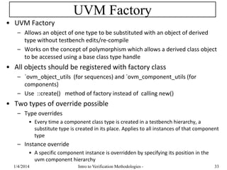 UVM Factory
• UVM Factory
– Allows an object of one type to be substituted with an object of derived
type without testbench edits/re-compile
– Works on the concept of polymorphism which allows a derived class object
to be accessed using a base class type handle
• All objects should be registered with factory class
– `ovm_object_utils (for sequences) and `ovm_component_utils (for
components)
– Use ::create() method of factory instead of calling new()
• Two types of override possible
– Type overrides
• Every time a component class type is created in a testbench hierarchy, a
substitute type is created in its place. Applies to all instances of that component
type
– Instance override
• A specific component instance is overridden by specifying its position in the
uvm component hierarchy
1/4/2016 Intro to Verification Methodologies - 33
 