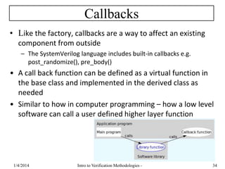 Callbacks
• Like the factory, callbacks are a way to affect an existing
component from outside
– The SystemVerilog language includes built-in callbacks e.g.
post_randomize(), pre_body()
• A call back function can be defined as a virtual function in
the base class and implemented in the derived class as
needed
• Similar to how in computer programming – how a low level
software can call a user defined higher layer function
1/4/2016 Intro to Verification Methodologies - 34
 