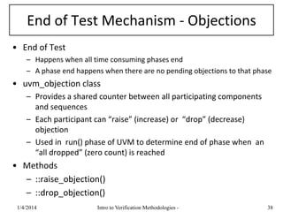 End of Test Mechanism - Objections
• End of Test
– Happens when all time consuming phases end
– A phase end happens when there are no pending objections to that phase
• uvm_objection class
– Provides a shared counter between all participating components
and sequences
– Each participant can “raise” (increase) or “drop” (decrease)
objection
– Used in run() phase of UVM to determine end of phase when an
“all dropped” (zero count) is reached
• Methods
– ::raise_objection()
– ::drop_objection()
1/4/2016 Intro to Verification Methodologies - 38
 
