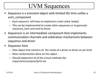 UVM Sequences
• Sequence is a transient object with limited life time unlike a
uvm_component
– Each sequence will have to implement a task called body()
– This can be implemented to create other sequences or to generate
sequence_item and send to driver
• Sequencer is an intermediate component that implements
communication channels and arbitration mechanisms between
sequence and driver
• Sequence item
– Data object that contains all the needs of a driver to driver on pin level
– Most randomization done on this object
– Should implement all of the virtual methods like
copy/clone/compare/print etc
1/4/2016 Intro to Verification Methodologies - 42
 