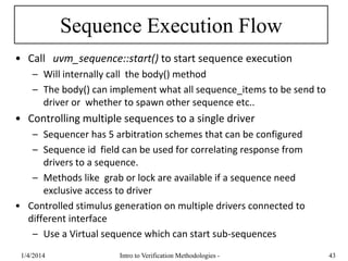 Sequence Execution Flow
• Call uvm_sequence::start() to start sequence execution
– Will internally call the body() method
– The body() can implement what all sequence_items to be send to
driver or whether to spawn other sequence etc..
• Controlling multiple sequences to a single driver
– Sequencer has 5 arbitration schemes that can be configured
– Sequence id field can be used for correlating response from
drivers to a sequence.
– Methods like grab or lock are available if a sequence need
exclusive access to driver
• Controlled stimulus generation on multiple drivers connected to
different interface
– Use a Virtual sequence which can start sub-sequences
1/4/2016 Intro to Verification Methodologies - 43
 