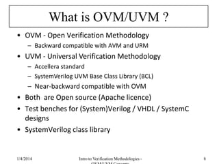 What is OVM/UVM ?
• OVM - Open Verification Methodology
– Backward compatible with AVM and URM
• UVM - Universal Verification Methodology
– Accellera standard
– SystemVerilog UVM Base Class Library (BCL)
– Near-backward compatible with OVM
• Both are Open source (Apache licence)
• Test benches for (System)Verilog / VHDL / SystemC
designs
• SystemVerilog class library
1/4/2016 Intro to Verification Methodologies - 8
 