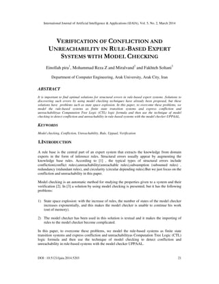 International Journal of Artificial Intelligence & Applications (IJAIA), Vol. 5, No. 2, March 2014
DOI : 10.5121/ijaia.2014.5203 21
VERIFICATION OF CONFLICTION AND
UNREACHABILITY IN RULE-BASED EXPERT
SYSTEMS WITH MODEL CHECKING
Einollah pira1
, Mohammad Reza Z and Miralvand2
and Fakhteh Soltani3
Department of Computer Engineering, Arak University, Arak City, Iran
ABSTRACT
It is important to find optimal solutions for structural errors in rule-based expert systems .Solutions to
discovering such errors by using model checking techniques have already been proposed, but these
solutions have problems such as state space explosion. In this paper, to overcome these problems, we
model the rule-based systems as finite state transition systems and express confliction and
unreachabilityas Computation Tree Logic (CTL) logic formula and then use the technique of model
checking to detect confliction and unreachability in rule-based systems with the model checker UPPAAL.
KEYWORDS
Model checking, Confliction, Unreachability, Rule, Uppaal, Verification
1.INTRODUCTION
A rule base is the central part of an expert system that extracts the knowledge from domain
experts in the form of inference rules. Structural errors usually appear by augmenting the
knowledge base rules. According to [1] , the typical types of structural errors include
confliction(conflict rules),unreachability(unreachable rules),subsumption (subsumed rules) ,
redundancy (redundant rules), and circularity (circular depending rules).But we just focus on the
confliction and unreachability in this paper.
Model checking is an automatic method for studying the properties given to a system and their
verification [2]. In [3] a solution by using model checking is presented, but it has the following
problems:
1) State space explosion: with the increase of rules, the number of states of the model checker
increases exponentially, and this makes the model checker is unable to continue his work
(out of memory).
2) The model checker has been used in this solution is textual and it makes the importing of
rules to the model checker become complicated.
In this paper, to overcome these problems, we model the rule-based systems as finite state
transition systems and express confliction and unreachabilityas Computation Tree Logic (CTL)
logic formula and then use the technique of model checking to detect confliction and
unreachability in rule-based systems with the model checker UPPAAL.
 