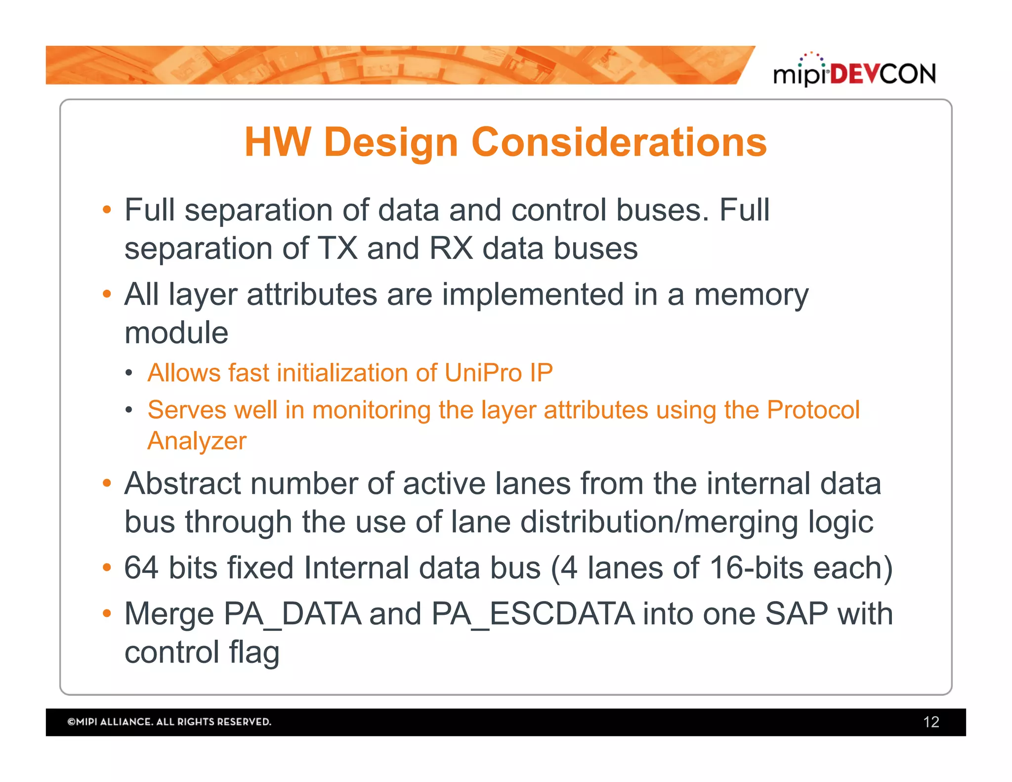HW Design Considerations
•  Full separation of data and control buses. Full
separation of TX and RX data buses
•  All layer attributes are implemented in a memory
module
•  Allows fast initialization of UniPro IP
•  Serves well in monitoring the layer attributes using the Protocol
Analyzer
•  Abstract number of active lanes from the internal data
bus through the use of lane distribution/merging logic
•  64 bits fixed Internal data bus (4 lanes of 16-bits each)
•  Merge PA_DATA and PA_ESCDATA into one SAP with
control flag
12
 