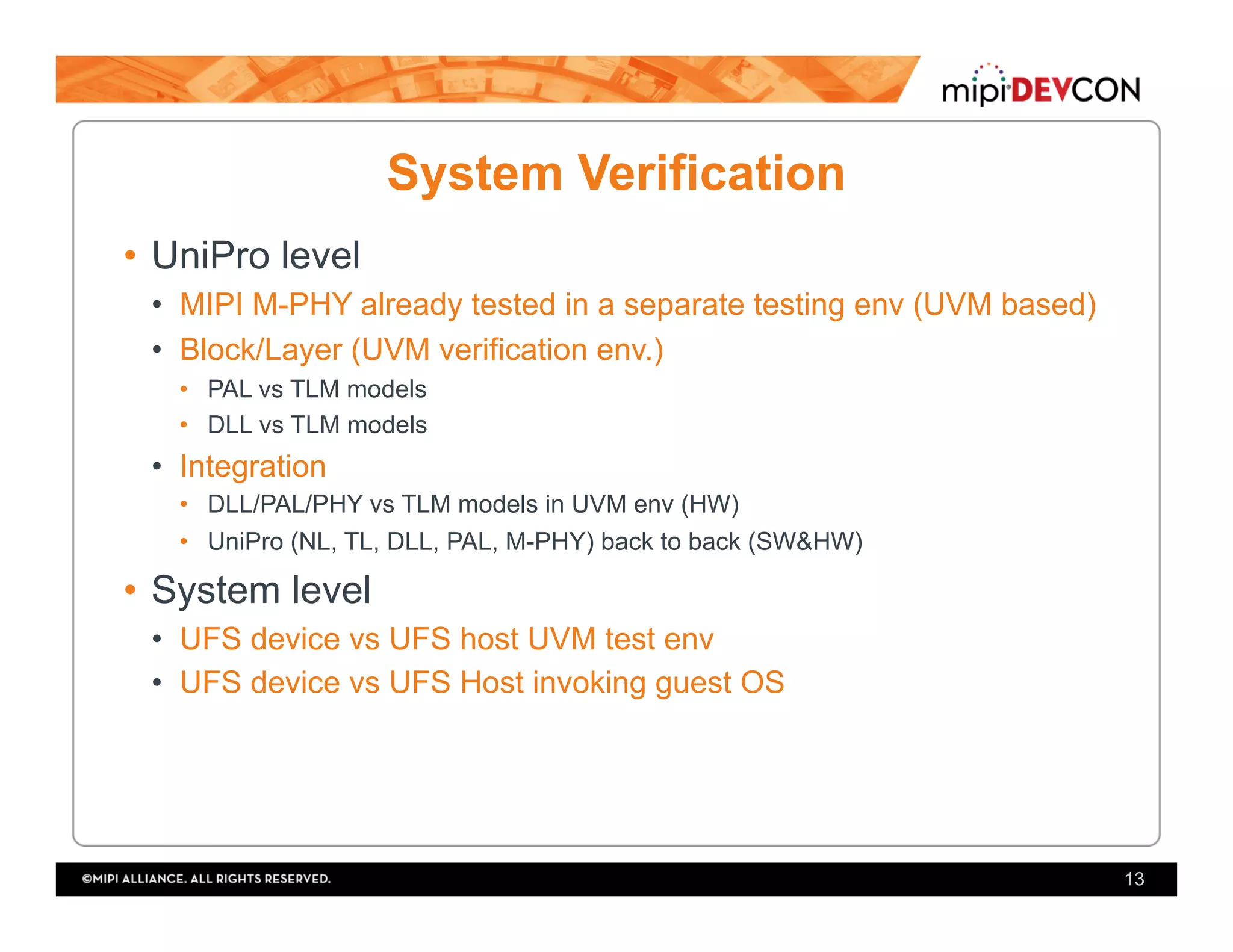 System Verification
•  UniPro level
•  MIPI M-PHY already tested in a separate testing env (UVM based)
•  Block/Layer (UVM verification env.)
•  PAL vs TLM models
•  DLL vs TLM models
•  Integration
•  DLL/PAL/PHY vs TLM models in UVM env (HW)
•  UniPro (NL, TL, DLL, PAL, M-PHY) back to back (SW&HW)
•  System level
•  UFS device vs UFS host UVM test env
•  UFS device vs UFS Host invoking guest OS
13
 