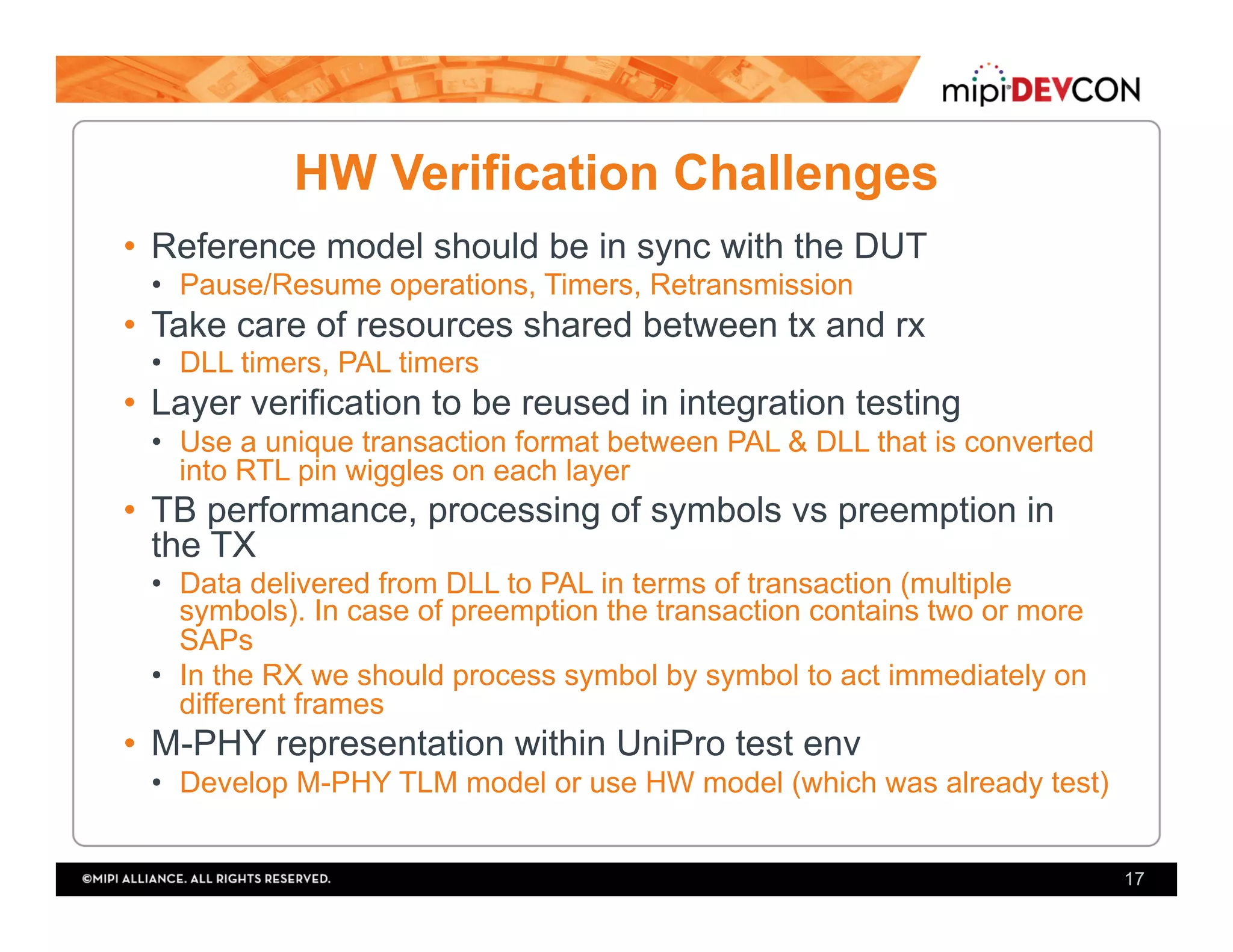 HW Verification Challenges
•  Reference model should be in sync with the DUT
•  Pause/Resume operations, Timers, Retransmission
•  Take care of resources shared between tx and rx
•  DLL timers, PAL timers
•  Layer verification to be reused in integration testing
•  Use a unique transaction format between PAL & DLL that is converted
into RTL pin wiggles on each layer
•  TB performance, processing of symbols vs preemption in
the TX
•  Data delivered from DLL to PAL in terms of transaction (multiple
symbols). In case of preemption the transaction contains two or more
SAPs
•  In the RX we should process symbol by symbol to act immediately on
different frames
•  M-PHY representation within UniPro test env
•  Develop M-PHY TLM model or use HW model (which was already test)
17
 