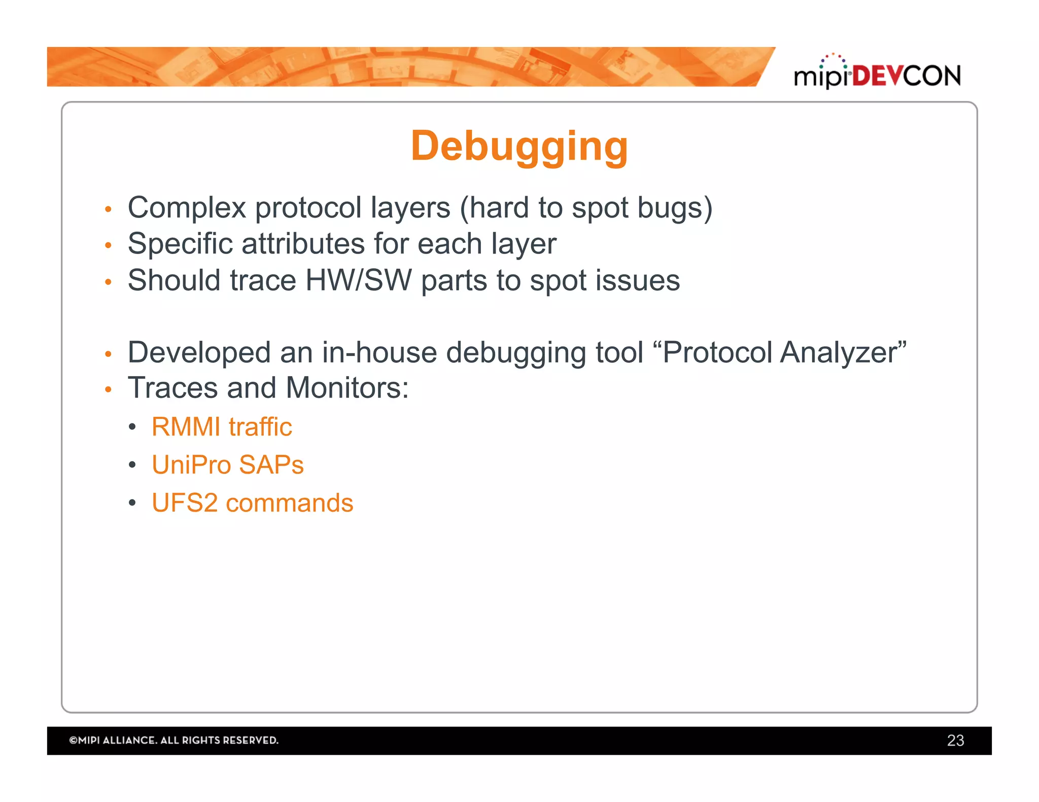 Debugging
•  Complex protocol layers (hard to spot bugs)
•  Specific attributes for each layer
•  Should trace HW/SW parts to spot issues
•  Developed an in-house debugging tool “Protocol Analyzer”
•  Traces and Monitors:
•  RMMI traffic
•  UniPro SAPs
•  UFS2 commands
23
 