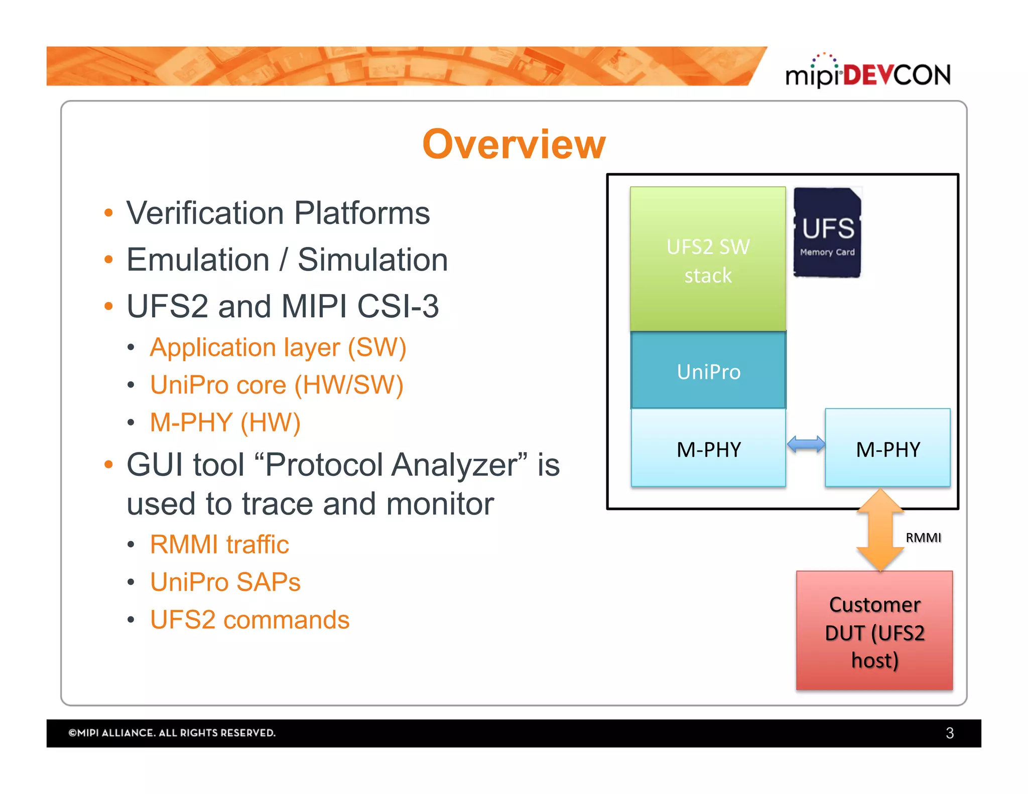 Overview
•  Verification Platforms
•  Emulation / Simulation
•  UFS2 and MIPI CSI-3
•  Application layer (SW)
•  UniPro core (HW/SW)
•  M-PHY (HW)
•  GUI tool “Protocol Analyzer” is
used to trace and monitor
•  RMMI traffic
•  UniPro SAPs
•  UFS2 commands
3
UniPro	
UFS2	SW	
stack	
M-PHY	 M-PHY	
 
