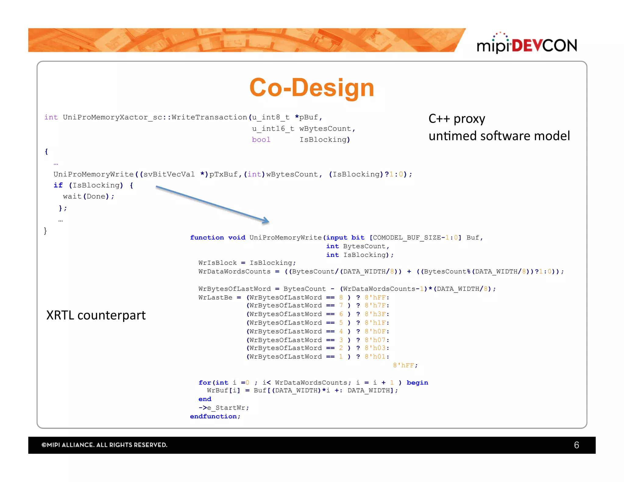 Co-Design
int UniProMemoryXactor_sc::WriteTransaction(u_int8_t *pBuf,
u_int16_t wBytesCount,
bool IsBlocking)
{
…
UniProMemoryWrite((svBitVecVal *)pTxBuf,(int)wBytesCount, (IsBlocking)?1:0);
if (IsBlocking) {
wait(Done);
};
…
}
6
function void UniProMemoryWrite(input bit [COMODEL_BUF_SIZE-1:0] Buf,
int BytesCount,
int IsBlocking);
WrIsBlock = IsBlocking;
WrDataWordsCounts = ((BytesCount/(DATA_WIDTH/8)) + ((BytesCount%(DATA_WIDTH/8))?1:0));
WrBytesOfLastWord = BytesCount - (WrDataWordsCounts-1)*(DATA_WIDTH/8);
WrLastBe = (WrBytesOfLastWord == 8 ) ? 8'hFF:
(WrBytesOfLastWord == 7 ) ? 8'h7F:
(WrBytesOfLastWord == 6 ) ? 8'h3F:
(WrBytesOfLastWord == 5 ) ? 8'h1F:
(WrBytesOfLastWord == 4 ) ? 8'h0F:
(WrBytesOfLastWord == 3 ) ? 8'h07:
(WrBytesOfLastWord == 2 ) ? 8'h03:
(WrBytesOfLastWord == 1 ) ? 8'h01:
8'hFF;
for(int i =0 ; i< WrDataWordsCounts; i = i + 1 ) begin
WrBuf[i] = Buf[(DATA_WIDTH)*i +: DATA_WIDTH];
end
->e_StartWr;
endfunction;
C++	proxy	
un;med	so?ware	model		
XRTL	counterpart	
 