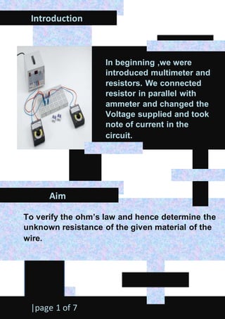 Introduction
Aim
|page 1 of 7
To verify the ohm’s law and hence determine the
unknown resistance of the given material of the
wire.
In beginning ,we were
introduced multimeter and
resistors. We connected
resistor in parallel with
ammeter and changed the
Voltage supplied and took
note of current in the
circuit.
 