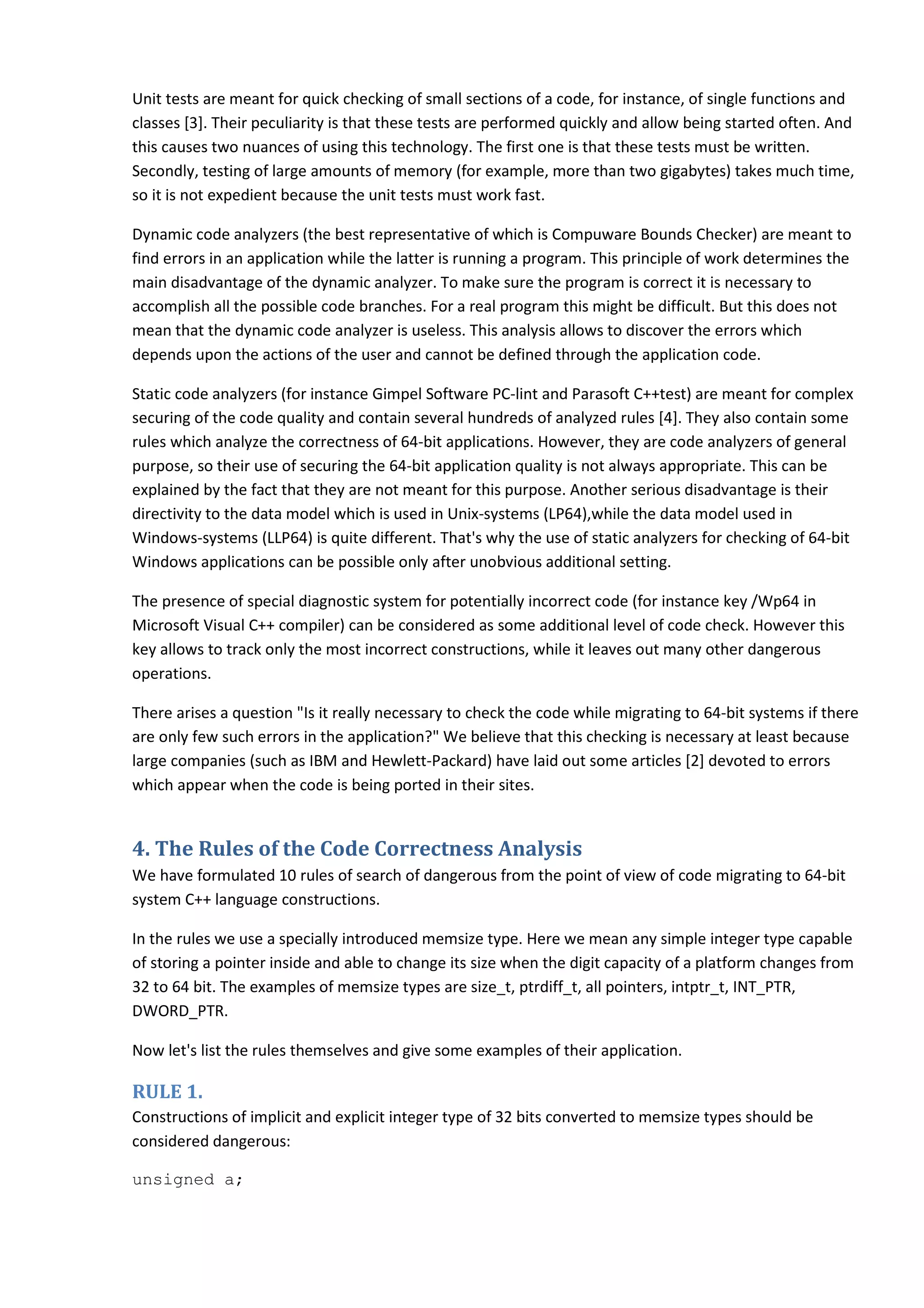 Unit tests are meant for quick checking of small sections of a code, for instance, of single functions and classes [3]. Their peculiarity is that these tests are performed quickly and allow being started often. And this causes two nuances of using this technology. The first one is that these tests must be written. Secondly, testing of large amounts of memory (for example, more than two gigabytes) takes much time, so it is not expedient because the unit tests must work fast. Dynamic code analyzers (the best representative of which is Compuware Bounds Checker) are meant to find errors in an application while the latter is running a program. This principle of work determines the main disadvantage of the dynamic analyzer. To make sure the program is correct it is necessary to accomplish all the possible code branches. For a real program this might be difficult. But this does not mean that the dynamic code analyzer is useless. This analysis allows to discover the errors which depends upon the actions of the user and cannot be defined through the application code. Static code analyzers (for instance Gimpel Software PC-lint and Parasoft C++test) are meant for complex securing of the code quality and contain several hundreds of analyzed rules [4]. They also contain some rules which analyze the correctness of 64-bit applications. However, they are code analyzers of general purpose, so their use of securing the 64-bit application quality is not always appropriate. This can be explained by the fact that they are not meant for this purpose. Another serious disadvantage is their directivity to the data model which is used in Unix-systems (LP64),while the data model used in Windows-systems (LLP64) is quite different. That's why the use of static analyzers for checking of 64-bit Windows applications can be possible only after unobvious additional setting. The presence of special diagnostic system for potentially incorrect code (for instance key /Wp64 in Microsoft Visual C++ compiler) can be considered as some additional level of code check. However this key allows to track only the most incorrect constructions, while it leaves out many other dangerous operations. There arises a question "Is it really necessary to check the code while migrating to 64-bit systems if there are only few such errors in the application?" We believe that this checking is necessary at least because large companies (such as IBM and Hewlett-Packard) have laid out some articles [2] devoted to errors which appear when the code is being ported in their sites. 4. The Rules of the Code Correctness Analysis We have formulated 10 rules of search of dangerous from the point of view of code migrating to 64-bit system C++ language constructions. In the rules we use a specially introduced memsize type. Here we mean any simple integer type capable of storing a pointer inside and able to change its size when the digit capacity of a platform changes from 32 to 64 bit. The examples of memsize types are size_t, ptrdiff_t, all pointers, intptr_t, INT_PTR, DWORD_PTR. Now let's list the rules themselves and give some examples of their application. RULE 1. Constructions of implicit and explicit integer type of 32 bits converted to memsize types should be considered dangerous: unsigned a; 