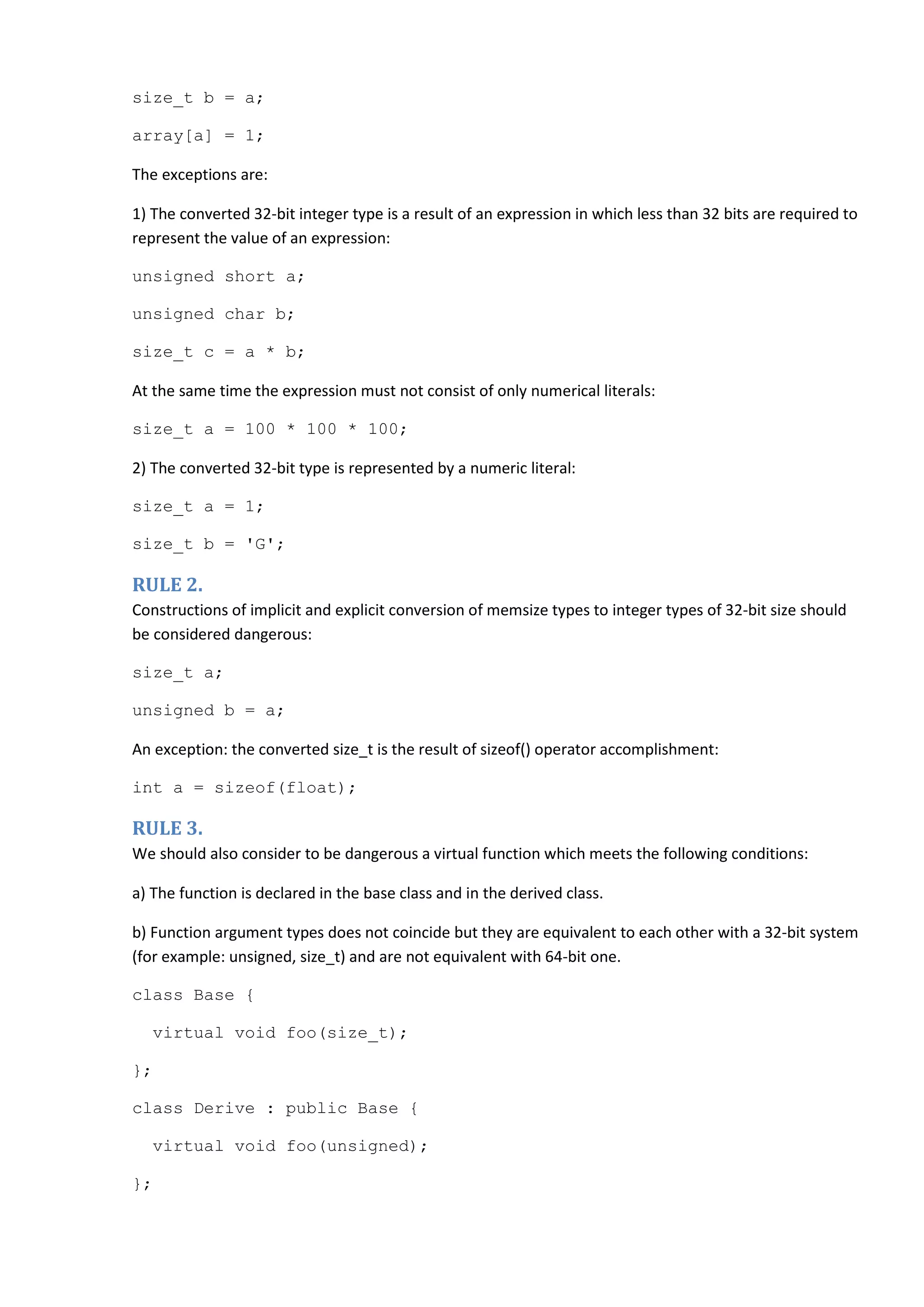size_t b = a; array[a] = 1; The exceptions are: 1) The converted 32-bit integer type is a result of an expression in which less than 32 bits are required to represent the value of an expression: unsigned short a; unsigned char b; size_t c = a * b; At the same time the expression must not consist of only numerical literals: size_t a = 100 * 100 * 100; 2) The converted 32-bit type is represented by a numeric literal: size_t a = 1; size_t b = 'G'; RULE 2. Constructions of implicit and explicit conversion of memsize types to integer types of 32-bit size should be considered dangerous: size_t a; unsigned b = a; An exception: the converted size_t is the result of sizeof() operator accomplishment: int a = sizeof(float); RULE 3. We should also consider to be dangerous a virtual function which meets the following conditions: a) The function is declared in the base class and in the derived class. b) Function argument types does not coincide but they are equivalent to each other with a 32-bit system (for example: unsigned, size_t) and are not equivalent with 64-bit one. class Base { virtual void foo(size_t); }; class Derive : public Base { virtual void foo(unsigned); }; 