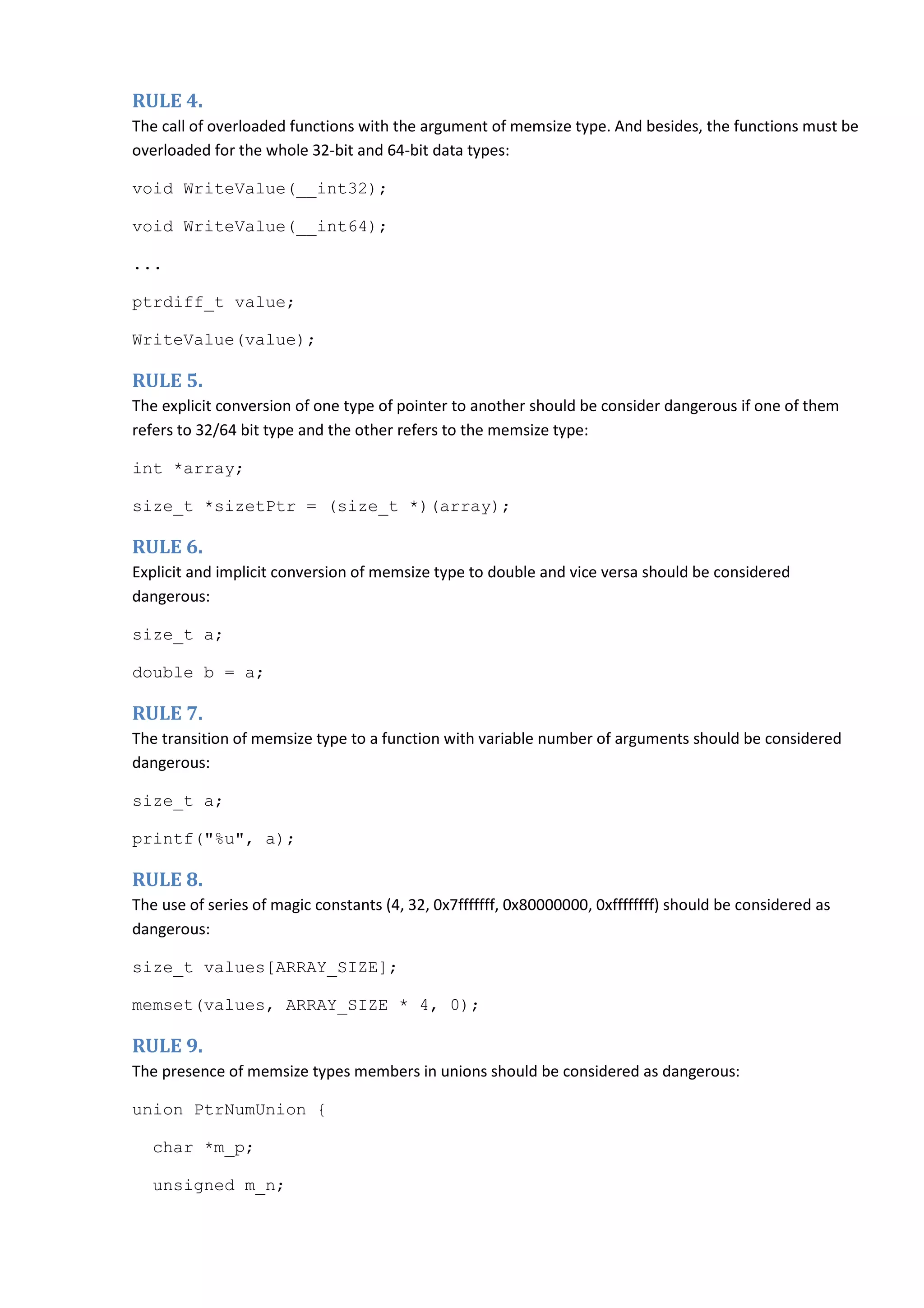 RULE 4. The call of overloaded functions with the argument of memsize type. And besides, the functions must be overloaded for the whole 32-bit and 64-bit data types: void WriteValue(__int32); void WriteValue(__int64); ... ptrdiff_t value; WriteValue(value); RULE 5. The explicit conversion of one type of pointer to another should be consider dangerous if one of them refers to 32/64 bit type and the other refers to the memsize type: int *array; size_t *sizetPtr = (size_t *)(array); RULE 6. Explicit and implicit conversion of memsize type to double and vice versa should be considered dangerous: size_t a; double b = a; RULE 7. The transition of memsize type to a function with variable number of arguments should be considered dangerous: size_t a; printf("%u", a); RULE 8. The use of series of magic constants (4, 32, 0x7fffffff, 0x80000000, 0xffffffff) should be considered as dangerous: size_t values[ARRAY_SIZE]; memset(values, ARRAY_SIZE * 4, 0); RULE 9. The presence of memsize types members in unions should be considered as dangerous: union PtrNumUnion { char *m_p; unsigned m_n; 