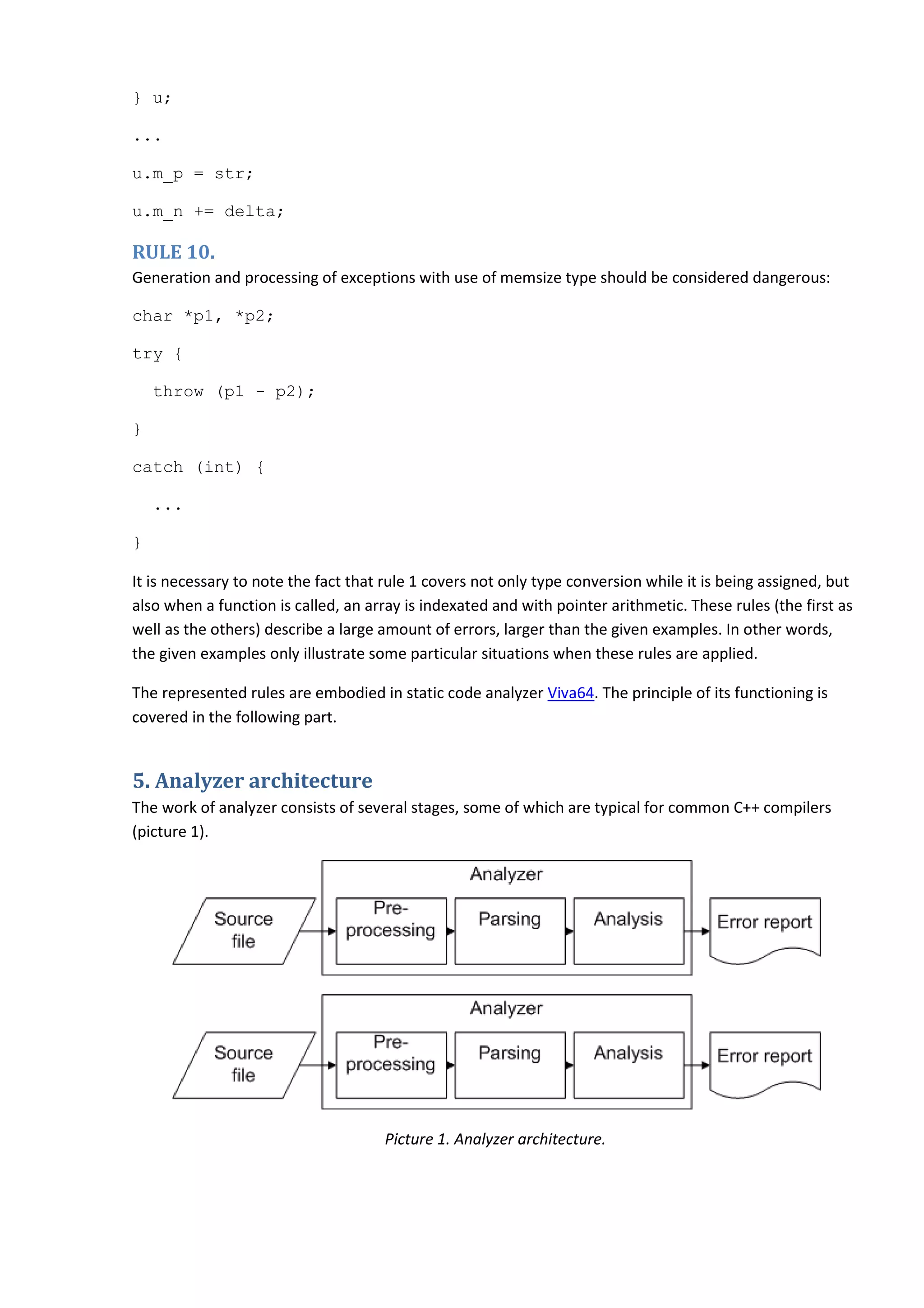 } u; ... u.m_p = str; u.m_n += delta; RULE 10. Generation and processing of exceptions with use of memsize type should be considered dangerous: char *p1, *p2; try { throw (p1 - p2); } catch (int) { ... } It is necessary to note the fact that rule 1 covers not only type conversion while it is being assigned, but also when a function is called, an array is indexated and with pointer arithmetic. These rules (the first as well as the others) describe a large amount of errors, larger than the given examples. In other words, the given examples only illustrate some particular situations when these rules are applied. The represented rules are embodied in static code analyzer Viva64. The principle of its functioning is covered in the following part. 5. Analyzer architecture The work of analyzer consists of several stages, some of which are typical for common C++ compilers (picture 1). Picture 1. Analyzer architecture. 