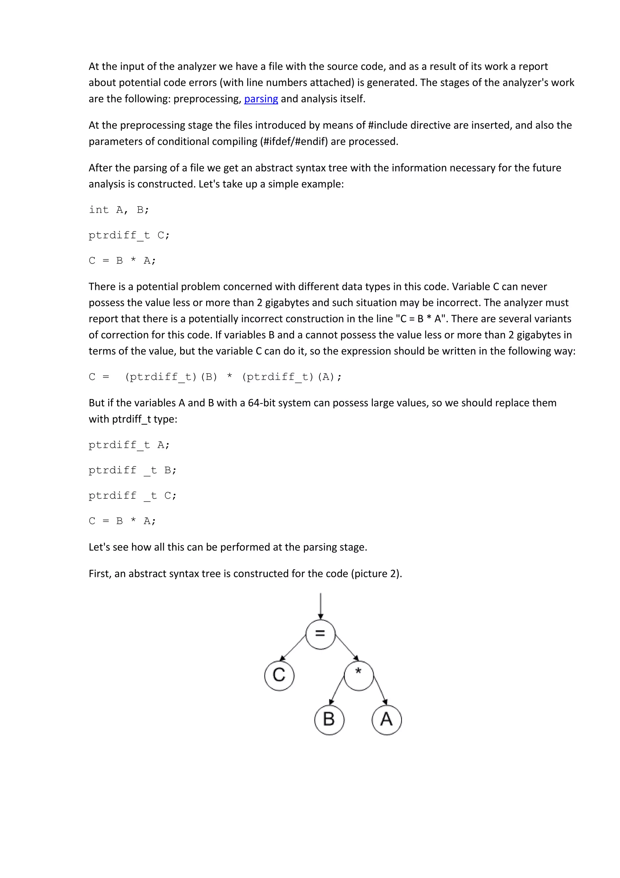 At the input of the analyzer we have a file with the source code, and as a result of its work a report about potential code errors (with line numbers attached) is generated. The stages of the analyzer's work are the following: preprocessing, parsing and analysis itself. At the preprocessing stage the files introduced by means of #include directive are inserted, and also the parameters of conditional compiling (#ifdef/#endif) are processed. After the parsing of a file we get an abstract syntax tree with the information necessary for the future analysis is constructed. Let's take up a simple example: int A, B; ptrdiff_t C; C = B * A; There is a potential problem concerned with different data types in this code. Variable C can never possess the value less or more than 2 gigabytes and such situation may be incorrect. The analyzer must report that there is a potentially incorrect construction in the line "C = B * A". There are several variants of correction for this code. If variables B and a cannot possess the value less or more than 2 gigabytes in terms of the value, but the variable C can do it, so the expression should be written in the following way: C = (ptrdiff_t)(B) * (ptrdiff_t)(A); But if the variables A and B with a 64-bit system can possess large values, so we should replace them with ptrdiff_t type: ptrdiff_t A; ptrdiff _t B; ptrdiff _t C; C = B * A; Let's see how all this can be performed at the parsing stage. First, an abstract syntax tree is constructed for the code (picture 2). 