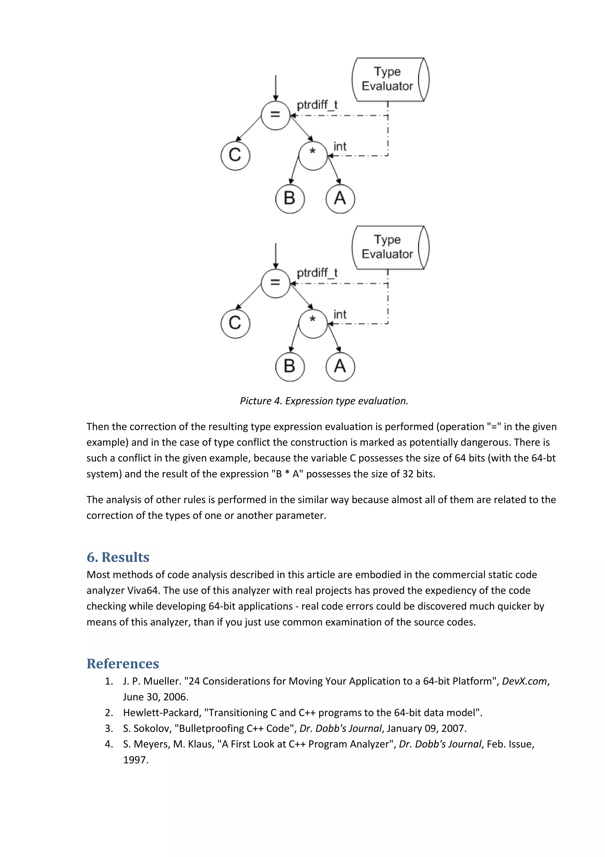 Picture 4. Expression type evaluation. Then the correction of the resulting type expression evaluation is performed (operation "=" in the given example) and in the case of type conflict the construction is marked as potentially dangerous. There is such a conflict in the given example, because the variable C possesses the size of 64 bits (with the 64-bt system) and the result of the expression "B * A" possesses the size of 32 bits. The analysis of other rules is performed in the similar way because almost all of them are related to the correction of the types of one or another parameter. 6. Results Most methods of code analysis described in this article are embodied in the commercial static code analyzer Viva64. The use of this analyzer with real projects has proved the expediency of the code checking while developing 64-bit applications - real code errors could be discovered much quicker by means of this analyzer, than if you just use common examination of the source codes. References 1. J. P. Mueller. "24 Considerations for Moving Your Application to a 64-bit Platform", DevX.com, June 30, 2006. 2. Hewlett-Packard, "Transitioning C and C++ programs to the 64-bit data model". 3. S. Sokolov, "Bulletproofing C++ Code", Dr. Dobb's Journal, January 09, 2007. 4. S. Meyers, M. Klaus, "A First Look at C++ Program Analyzer", Dr. Dobb's Journal, Feb. Issue, 1997. 