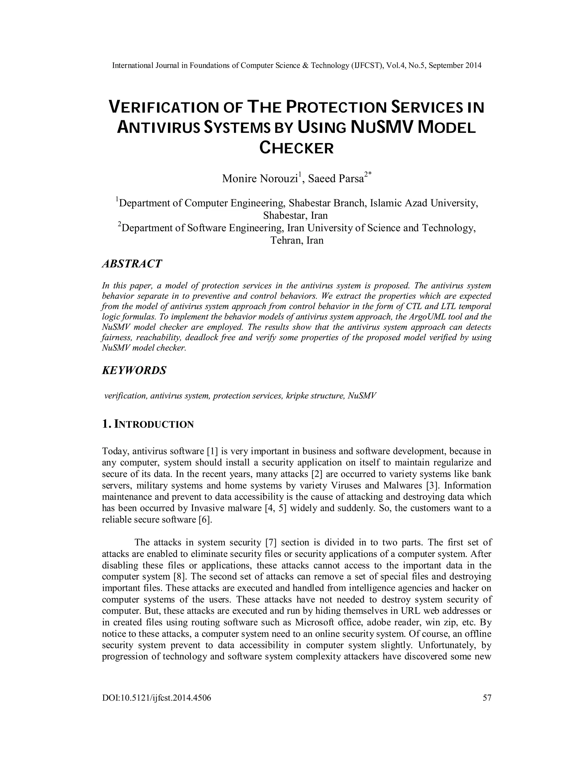 International Journal in Foundations of Computer Science & Technology (IJFCST), Vol.4, No.5, September 2014 
VERIFICATION OF THE PROTECTION SERVICES IN 
ANTIVIRUS SYSTEMS BY USING NUSMV MODEL 
CHECKER 
Monire Norouzi1, Saeed Parsa2* 
1Department of Computer Engineering, Shabestar Branch, Islamic Azad University, 
Shabestar, Iran 
2Department of Software Engineering, Iran University of Science and Technology, 
Tehran, Iran 
ABSTRACT 
In this paper, a model of protection services in the antivirus system is proposed. The antivirus system 
behavior separate in to preventive and control behaviors. We extract the properties which are expected 
from the model of antivirus system approach from control behavior in the form of CTL and LTL temporal 
logic formulas. To implement the behavior models of antivirus system approach, the ArgoUML tool and the 
NuSMV model checker are employed. The results show that the antivirus system approach can detects 
fairness, reachability, deadlock free and verify some properties of the proposed model verified by using 
NuSMV model checker. 
KEYWORDS 
verification, antivirus system, protection services, kripke structure, NuSMV 
1. INTRODUCTION 
Today, antivirus software [1] is very important in business and software development, because in 
any computer, system should install a security application on itself to maintain regularize and 
secure of its data. In the recent years, many attacks [2] are occurred to variety systems like bank 
servers, military systems and home systems by variety Viruses and Malwares [3]. Information 
maintenance and prevent to data accessibility is the cause of attacking and destroying data which 
has been occurred by Invasive malware [4, 5] widely and suddenly. So, the customers want to a 
reliable secure software [6]. 
The attacks in system security [7] section is divided in to two parts. The first set of 
attacks are enabled to eliminate security files or security applications of a computer system. After 
disabling these files or applications, these attacks cannot access to the important data in the 
computer system [8]. The second set of attacks can remove a set of special files and destroying 
important files. These attacks are executed and handled from intelligence agencies and hacker on 
computer systems of the users. These attacks have not needed to destroy system security of 
computer. But, these attacks are executed and run by hiding themselves in URL web addresses or 
in created files using routing software such as Microsoft office, adobe reader, win zip, etc. By 
notice to these attacks, a computer system need to an online security system. Of course, an offline 
security system prevent to data accessibility in computer system slightly. Unfortunately, by 
progression of technology and software system complexity attackers have discovered some new 
DOI:10.5121/ijfcst.2014.4506 57 
 