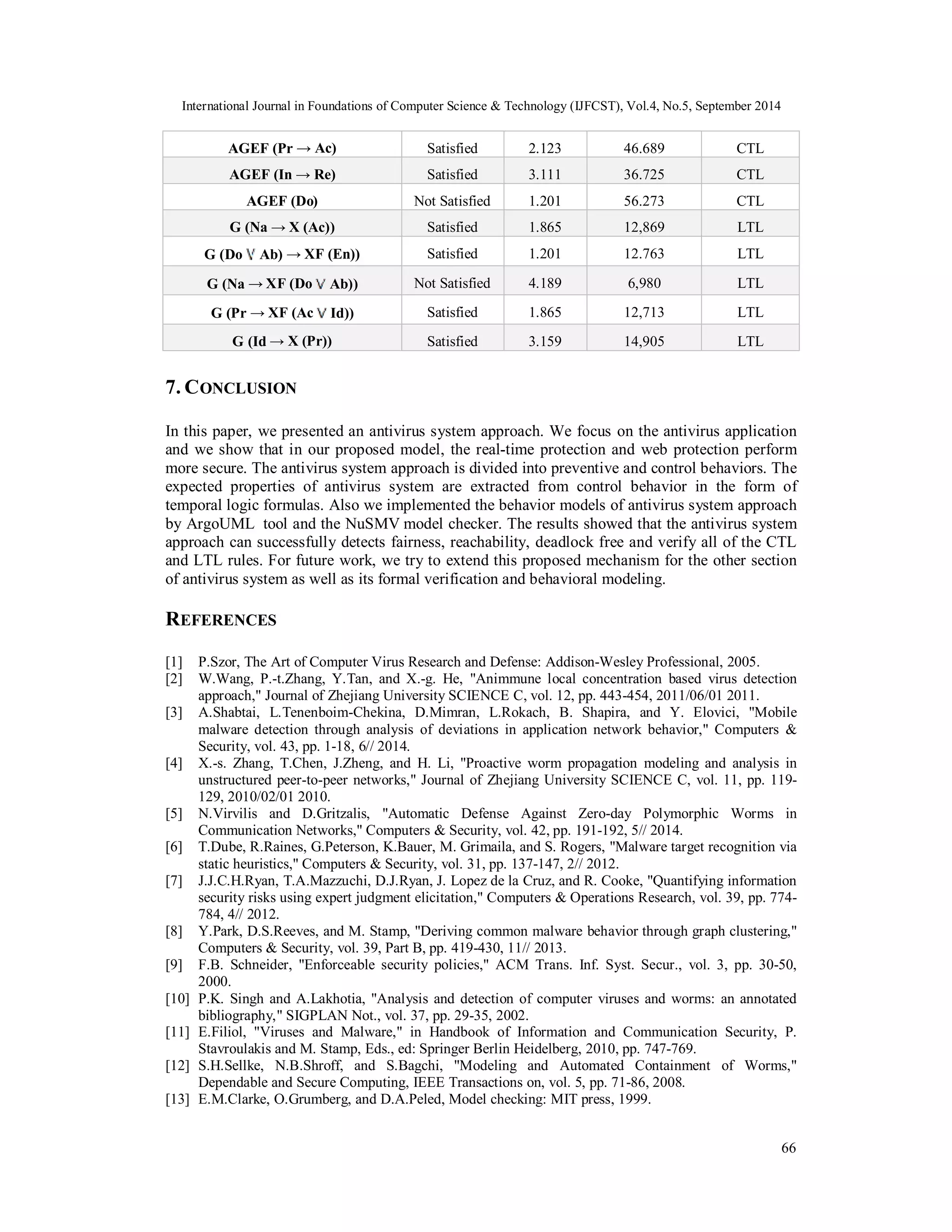 International Journal in Foundations of Computer Science & Technology (IJFCST), Vol.4, No.5, September 2014 
66 
AGEF (Pr → Ac) Satisfied 2.123 46.689 CTL 
AGEF (In → Re) Satisfied 3.111 36.725 CTL 
AGEF (Do) Not Satisfied 1.201 56.273 CTL 
G (Na → X (Ac)) Satisfied 1.865 12,869 LTL 
G (Do Ab) → XF (En)) Satisfied 1.201 12.763 LTL 
G (Na → XF (Do Ab)) Not Satisfied 4.189 6,980 LTL 
G (Pr → XF (Ac Id)) Satisfied 1.865 12,713 LTL 
G (Id → X (Pr)) Satisfied 3.159 14,905 LTL 
7. CONCLUSION 
In this paper, we presented an antivirus system approach. We focus on the antivirus application 
and we show that in our proposed model, the real-time protection and web protection perform 
more secure. The antivirus system approach is divided into preventive and control behaviors. The 
expected properties of antivirus system are extracted from control behavior in the form of 
temporal logic formulas. Also we implemented the behavior models of antivirus system approach 
by ArgoUML tool and the NuSMV model checker. The results showed that the antivirus system 
approach can successfully detects fairness, reachability, deadlock free and verify all of the CTL 
and LTL rules. For future work, we try to extend this proposed mechanism for the other section 
of antivirus system as well as its formal verification and behavioral modeling. 
REFERENCES 
[1] P.Szor, The Art of Computer Virus Research and Defense: Addison-Wesley Professional, 2005. 
[2] W.Wang, P.-t.Zhang, Y.Tan, and X.-g. He, "Animmune local concentration based virus detection 
approach," Journal of Zhejiang University SCIENCE C, vol. 12, pp. 443-454, 2011/06/01 2011. 
[3] A.Shabtai, L.Tenenboim-Chekina, D.Mimran, L.Rokach, B. Shapira, and Y. Elovici, "Mobile 
malware detection through analysis of deviations in application network behavior," Computers & 
Security, vol. 43, pp. 1-18, 6// 2014. 
[4] X.-s. Zhang, T.Chen, J.Zheng, and H. Li, "Proactive worm propagation modeling and analysis in 
unstructured peer-to-peer networks," Journal of Zhejiang University SCIENCE C, vol. 11, pp. 119- 
129, 2010/02/01 2010. 
[5] N.Virvilis and D.Gritzalis, "Automatic Defense Against Zero-day Polymorphic Worms in 
Communication Networks," Computers & Security, vol. 42, pp. 191-192, 5// 2014. 
[6] T.Dube, R.Raines, G.Peterson, K.Bauer, M. Grimaila, and S. Rogers, "Malware target recognition via 
static heuristics," Computers & Security, vol. 31, pp. 137-147, 2// 2012. 
[7] J.J.C.H.Ryan, T.A.Mazzuchi, D.J.Ryan, J. Lopez de la Cruz, and R. Cooke, "Quantifying information 
security risks using expert judgment elicitation," Computers & Operations Research, vol. 39, pp. 774- 
784, 4// 2012. 
[8] Y.Park, D.S.Reeves, and M. Stamp, "Deriving common malware behavior through graph clustering," 
Computers & Security, vol. 39, Part B, pp. 419-430, 11// 2013. 
[9] F.B. Schneider, "Enforceable security policies," ACM Trans. Inf. Syst. Secur., vol. 3, pp. 30-50, 
2000. 
[10] P.K. Singh and A.Lakhotia, "Analysis and detection of computer viruses and worms: an annotated 
bibliography," SIGPLAN Not., vol. 37, pp. 29-35, 2002. 
[11] E.Filiol, "Viruses and Malware," in Handbook of Information and Communication Security, P. 
Stavroulakis and M. Stamp, Eds., ed: Springer Berlin Heidelberg, 2010, pp. 747-769. 
[12] S.H.Sellke, N.B.Shroff, and S.Bagchi, "Modeling and Automated Containment of Worms," 
Dependable and Secure Computing, IEEE Transactions on, vol. 5, pp. 71-86, 2008. 
[13] E.M.Clarke, O.Grumberg, and D.A.Peled, Model checking: MIT press, 1999. 
 