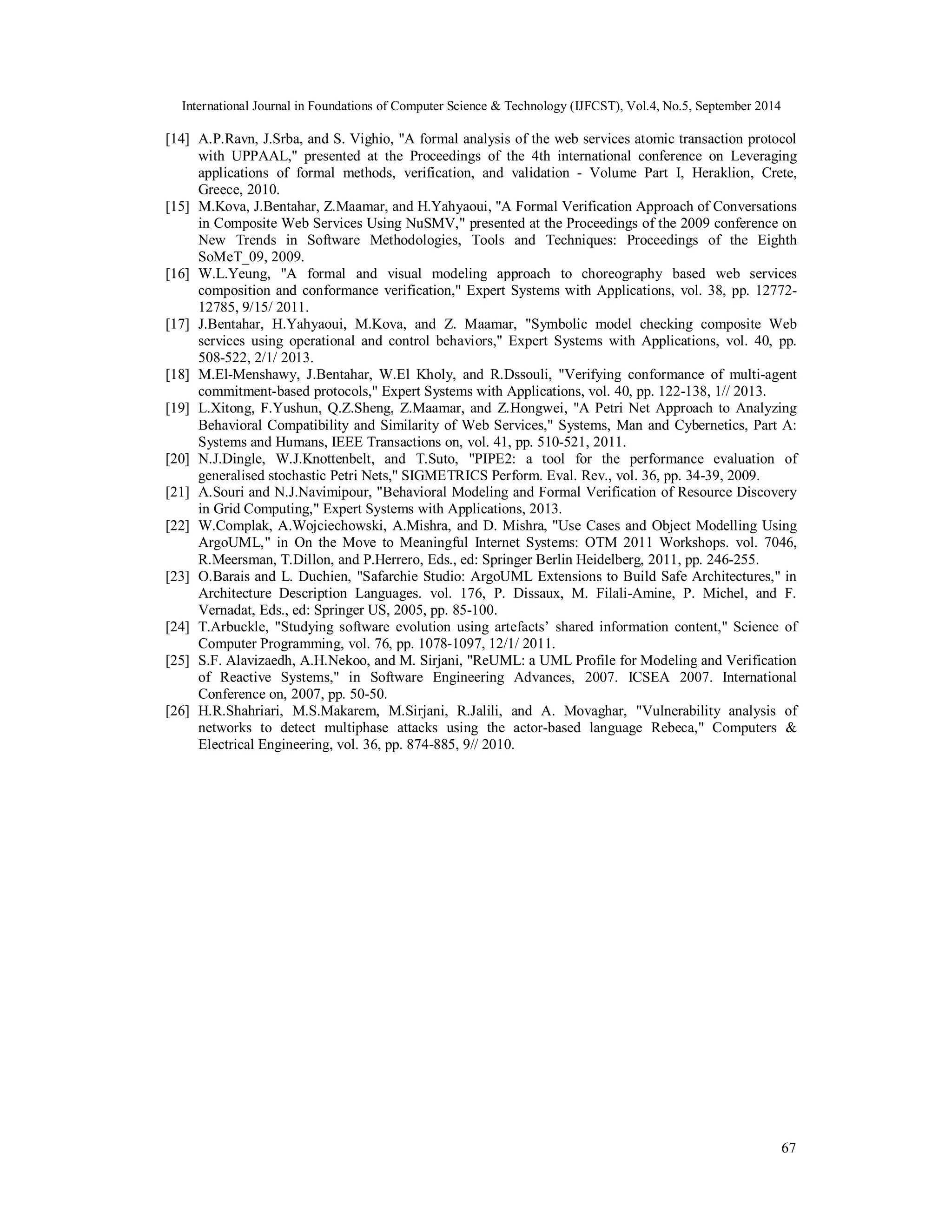 International Journal in Foundations of Computer Science & Technology (IJFCST), Vol.4, No.5, September 2014 
[14] A.P.Ravn, J.Srba, and S. Vighio, "A formal analysis of the web services atomic transaction protocol 
with UPPAAL," presented at the Proceedings of the 4th international conference on Leveraging 
applications of formal methods, verification, and validation - Volume Part I, Heraklion, Crete, 
Greece, 2010. 
[15] M.Kova, J.Bentahar, Z.Maamar, and H.Yahyaoui, "A Formal Verification Approach of Conversations 
in Composite Web Services Using NuSMV," presented at the Proceedings of the 2009 conference on 
New Trends in Software Methodologies, Tools and Techniques: Proceedings of the Eighth 
SoMeT_09, 2009. 
[16] W.L.Yeung, "A formal and visual modeling approach to choreography based web services 
composition and conformance verification," Expert Systems with Applications, vol. 38, pp. 12772- 
12785, 9/15/ 2011. 
[17] J.Bentahar, H.Yahyaoui, M.Kova, and Z. Maamar, "Symbolic model checking composite Web 
services using operational and control behaviors," Expert Systems with Applications, vol. 40, pp. 
508-522, 2/1/ 2013. 
[18] M.El-Menshawy, J.Bentahar, W.El Kholy, and R.Dssouli, "Verifying conformance of multi-agent 
67 
commitment-based protocols," Expert Systems with Applications, vol. 40, pp. 122-138, 1// 2013. 
[19] L.Xitong, F.Yushun, Q.Z.Sheng, Z.Maamar, and Z.Hongwei, "A Petri Net Approach to Analyzing 
Behavioral Compatibility and Similarity of Web Services," Systems, Man and Cybernetics, Part A: 
Systems and Humans, IEEE Transactions on, vol. 41, pp. 510-521, 2011. 
[20] N.J.Dingle, W.J.Knottenbelt, and T.Suto, "PIPE2: a tool for the performance evaluation of 
generalised stochastic Petri Nets," SIGMETRICS Perform. Eval. Rev., vol. 36, pp. 34-39, 2009. 
[21] A.Souri and N.J.Navimipour, "Behavioral Modeling and Formal Verification of Resource Discovery 
in Grid Computing," Expert Systems with Applications, 2013. 
[22] W.Complak, A.Wojciechowski, A.Mishra, and D. Mishra, "Use Cases and Object Modelling Using 
ArgoUML," in On the Move to Meaningful Internet Systems: OTM 2011 Workshops. vol. 7046, 
R.Meersman, T.Dillon, and P.Herrero, Eds., ed: Springer Berlin Heidelberg, 2011, pp. 246-255. 
[23] O.Barais and L. Duchien, "Safarchie Studio: ArgoUML Extensions to Build Safe Architectures," in 
Architecture Description Languages. vol. 176, P. Dissaux, M. Filali-Amine, P. Michel, and F. 
Vernadat, Eds., ed: Springer US, 2005, pp. 85-100. 
[24] T.Arbuckle, "Studying software evolution using artefacts’ shared information content," Science of 
Computer Programming, vol. 76, pp. 1078-1097, 12/1/ 2011. 
[25] S.F. Alavizaedh, A.H.Nekoo, and M. Sirjani, "ReUML: a UML Profile for Modeling and Verification 
of Reactive Systems," in Software Engineering Advances, 2007. ICSEA 2007. International 
Conference on, 2007, pp. 50-50. 
[26] H.R.Shahriari, M.S.Makarem, M.Sirjani, R.Jalili, and A. Movaghar, "Vulnerability analysis of 
networks to detect multiphase attacks using the actor-based language Rebeca," Computers & 
Electrical Engineering, vol. 36, pp. 874-885, 9// 2010. 
