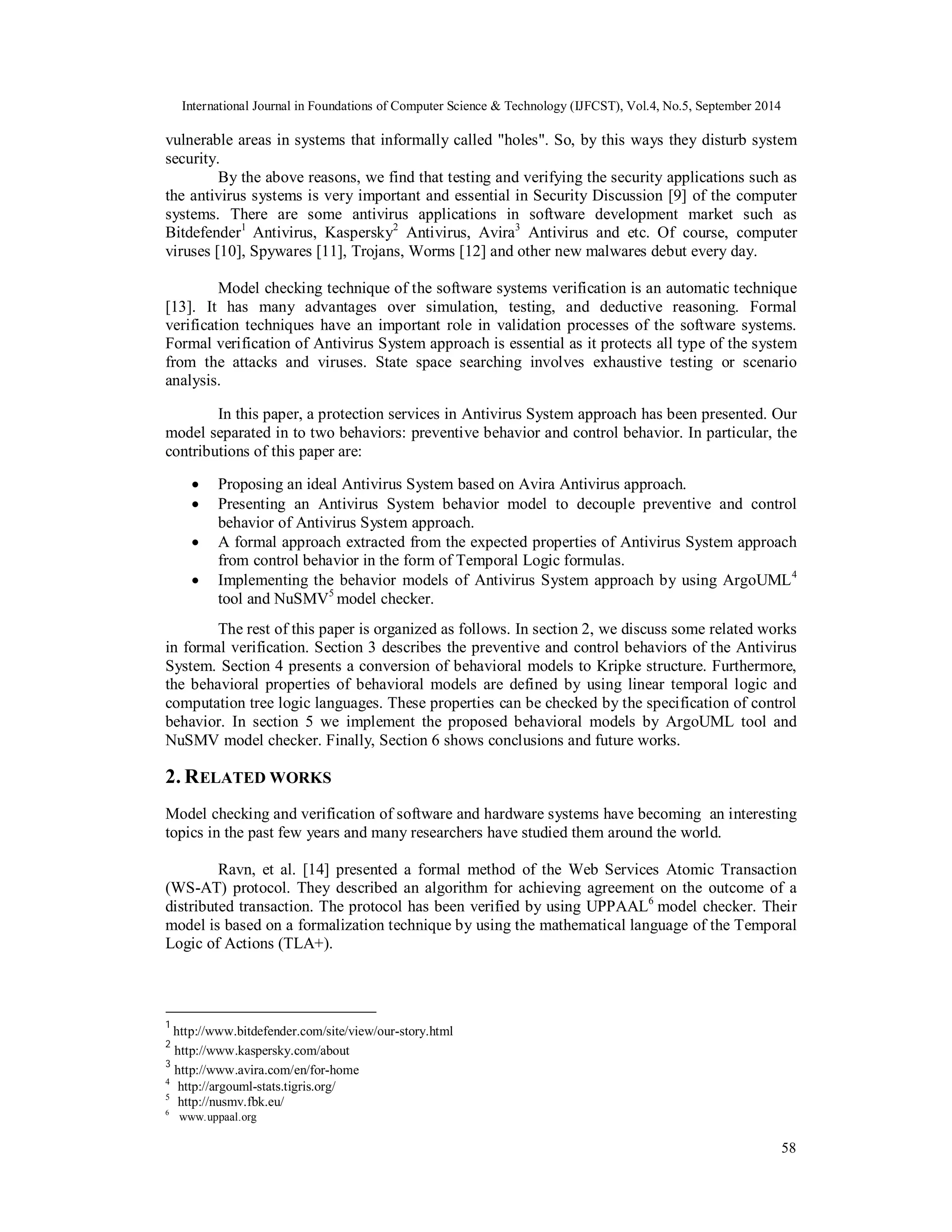 International Journal in Foundations of Computer Science & Technology (IJFCST), Vol.4, No.5, September 2014 
vulnerable areas in systems that informally called "holes". So, by this ways they disturb system 
security. 
By the above reasons, we find that testing and verifying the security applications such as 
the antivirus systems is very important and essential in Security Discussion [9] of the computer 
systems. There are some antivirus applications in software development market such as 
Bitdefender1 Antivirus, Kaspersky2 Antivirus, Avira3 Antivirus and etc. Of course, computer 
viruses [10], Spywares [11], Trojans, Worms [12] and other new malwares debut every day. 
Model checking technique of the software systems verification is an automatic technique 
[13]. It has many advantages over simulation, testing, and deductive reasoning. Formal 
verification techniques have an important role in validation processes of the software systems. 
Formal verification of Antivirus System approach is essential as it protects all type of the system 
from the attacks and viruses. State space searching involves exhaustive testing or scenario 
analysis. 
In this paper, a protection services in Antivirus System approach has been presented. Our 
model separated in to two behaviors: preventive behavior and control behavior. In particular, the 
contributions of this paper are: 
 Proposing an ideal Antivirus System based on Avira Antivirus approach. 
 Presenting an Antivirus System behavior model to decouple preventive and control 
58 
behavior of Antivirus System approach. 
 A formal approach extracted from the expected properties of Antivirus System approach 
from control behavior in the form of Temporal Logic formulas. 
 Implementing the behavior models of Antivirus System approach by using ArgoUML4 
tool and NuSMV5 model checker. 
The rest of this paper is organized as follows. In section 2, we discuss some related works 
in formal verification. Section 3 describes the preventive and control behaviors of the Antivirus 
System. Section 4 presents a conversion of behavioral models to Kripke structure. Furthermore, 
the behavioral properties of behavioral models are defined by using linear temporal logic and 
computation tree logic languages. These properties can be checked by the specification of control 
behavior. In section 5 we implement the proposed behavioral models by ArgoUML tool and 
NuSMV model checker. Finally, Section 6 shows conclusions and future works. 
2. RELATED WORKS 
Model checking and verification of software and hardware systems have becoming an interesting 
topics in the past few years and many researchers have studied them around the world. 
Ravn, et al. [14] presented a formal method of the Web Services Atomic Transaction 
(WS-AT) protocol. They described an algorithm for achieving agreement on the outcome of a 
distributed transaction. The protocol has been verified by using UPPAAL6 model checker. Their 
model is based on a formalization technique by using the mathematical language of the Temporal 
Logic of Actions (TLA+). 
1 http://www.bitdefender.com/site/view/our-story.html 
2 http://www.kaspersky.com/about 
3 http://www.avira.com/en/for-home 
4 http://argouml-stats.tigris.org/ 
5 http://nusmv.fbk.eu/ 
6 www.uppaal.org 
 