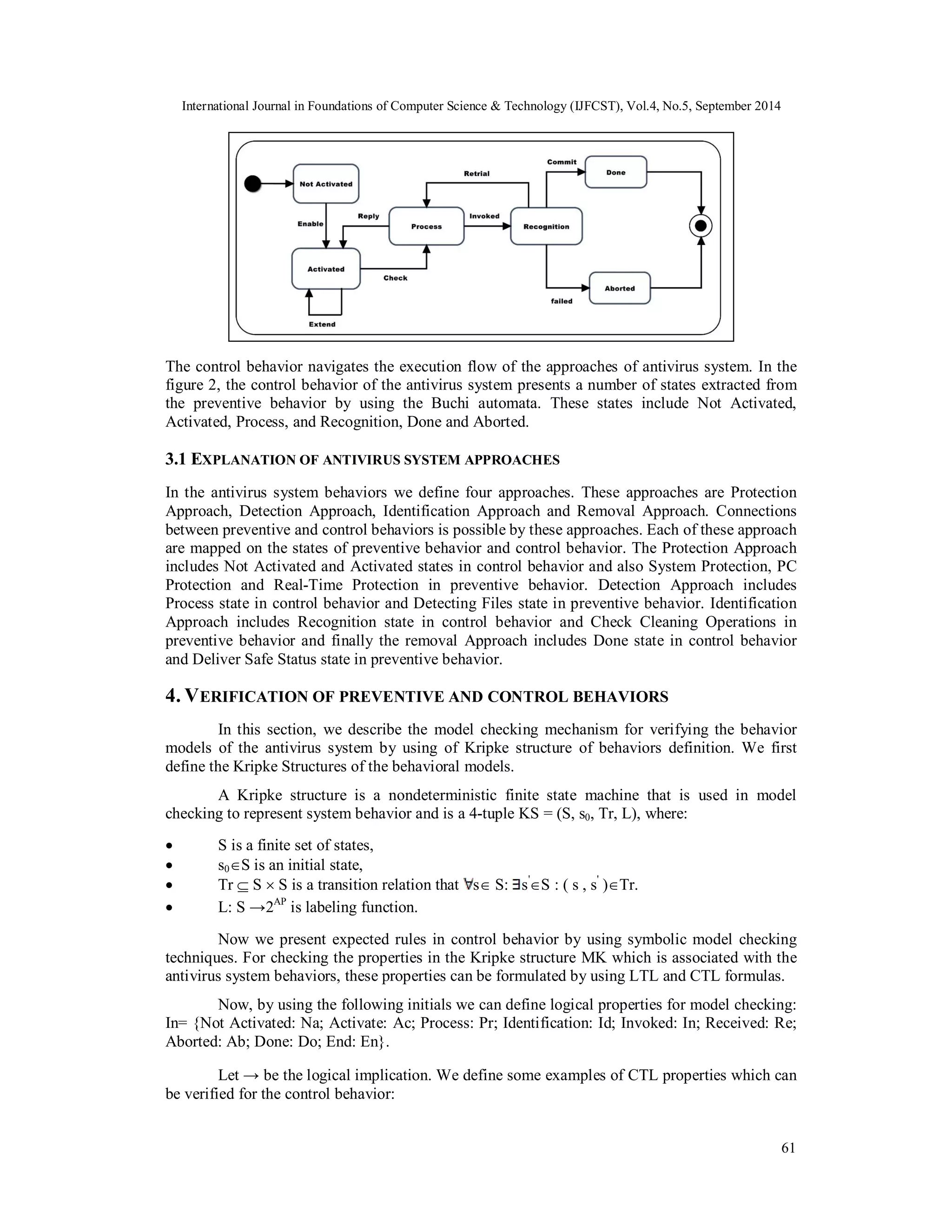 International Journal in Foundations of Computer Science & Technology (IJFCST), Vol.4, No.5, September 2014 
61 
Figure 2. Model of control behavior 
The control behavior navigates the execution flow of the approaches of antivirus system. In the 
figure 2, the control behavior of the antivirus system presents a number of states extracted from 
the preventive behavior by using the Buchi automata. These states include Not Activated, 
Activated, Process, and Recognition, Done and Aborted. 
3.1 EXPLANATION OF ANTIVIRUS SYSTEM APPROACHES 
In the antivirus system behaviors we define four approaches. These approaches are Protection 
Approach, Detection Approach, Identification Approach and Removal Approach. Connections 
between preventive and control behaviors is possible by these approaches. Each of these approach 
are mapped on the states of preventive behavior and control behavior. The Protection Approach 
includes Not Activated and Activated states in control behavior and also System Protection, PC 
Protection and Real-Time Protection in preventive behavior. Detection Approach includes 
Process state in control behavior and Detecting Files state in preventive behavior. Identification 
Approach includes Recognition state in control behavior and Check Cleaning Operations in 
preventive behavior and finally the removal Approach includes Done state in control behavior 
and Deliver Safe Status state in preventive behavior. 
4. VERIFICATION OF PREVENTIVE AND CONTROL BEHAVIORS 
In this section, we describe the model checking mechanism for verifying the behavior 
models of the antivirus system by using of Kripke structure of behaviors definition. We first 
define the Kripke Structures of the behavioral models. 
A Kripke structure is a nondeterministic finite state machine that is used in model 
checking to represent system behavior and is a 4-tuple KS = (S, s0, Tr, L), where: 
 S is a finite set of states, 
 s0S is an initial state, 
 Tr  S  S is a transition relation that s S: s'S : ( s , s' )Tr. 
 L: S →2AP is labeling function. 
Now we present expected rules in control behavior by using symbolic model checking 
techniques. For checking the properties in the Kripke structure MK which is associated with the 
antivirus system behaviors, these properties can be formulated by using LTL and CTL formulas. 
Now, by using the following initials we can define logical properties for model checking: 
In= {Not Activated: Na; Activate: Ac; Process: Pr; Identification: Id; Invoked: In; Received: Re; 
Aborted: Ab; Done: Do; End: En}. 
Let → be the logical implication. We define some examples of CTL properties which can 
be verified for the control behavior: 
 