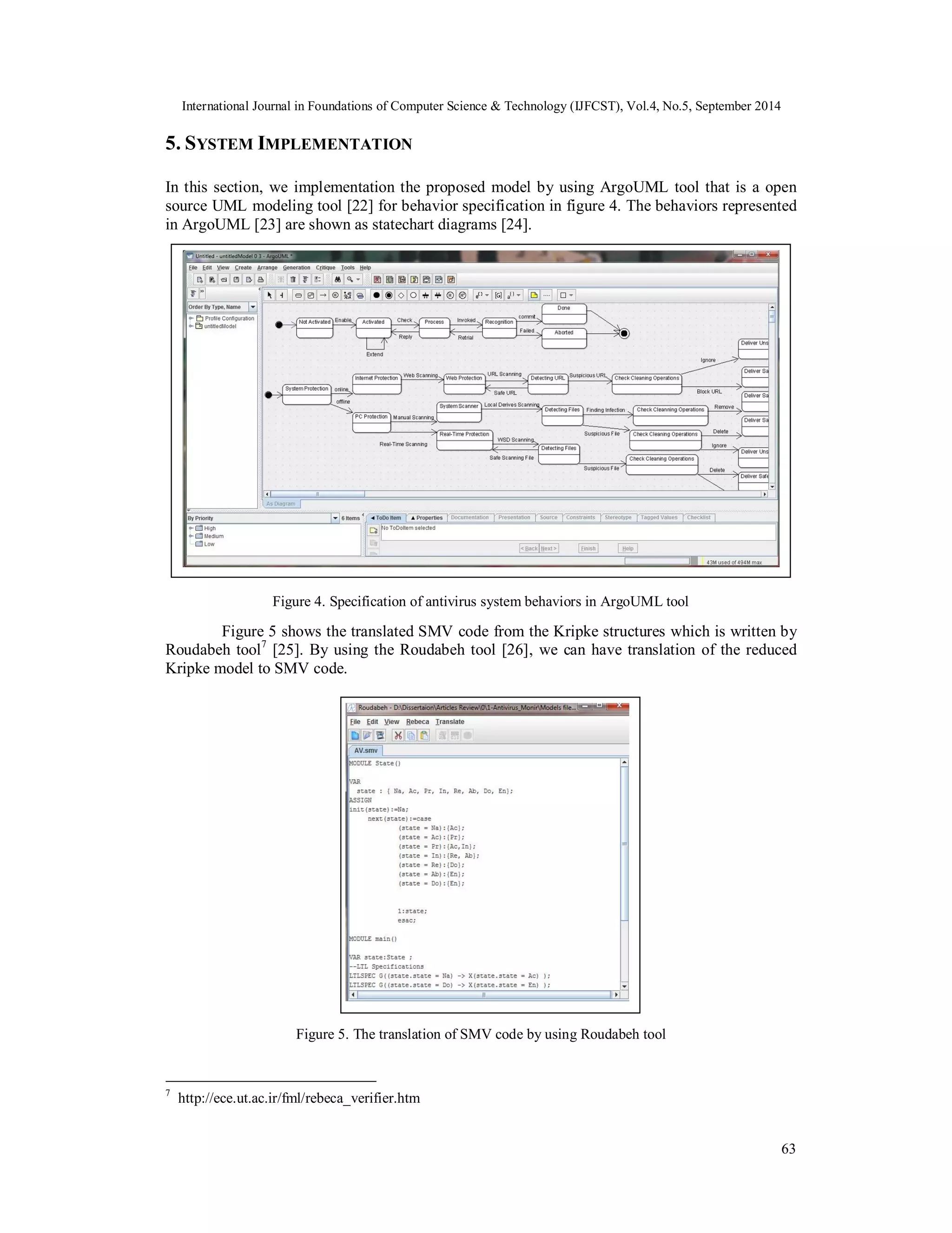 International Journal in Foundations of Computer Science & Technology (IJFCST), Vol.4, No.5, September 2014 
5. SYSTEM IMPLEMENTATION 
In this section, we implementation the proposed model by using ArgoUML tool that is a open 
source UML modeling tool [22] for behavior specification in figure 4. The behaviors represented 
in ArgoUML [23] are shown as statechart diagrams [24]. 
63 
Figure 4. Specification of antivirus system behaviors in ArgoUML tool 
Figure 5 shows the translated SMV code from the Kripke structures which is written by 
Roudabeh tool7 [25]. By using the Roudabeh tool [26], we can have translation of the reduced 
Kripke model to SMV code. 
Figure 5. The translation of SMV code by using Roudabeh tool 
7 http://ece.ut.ac.ir/fml/rebeca_verifier.htm 
 