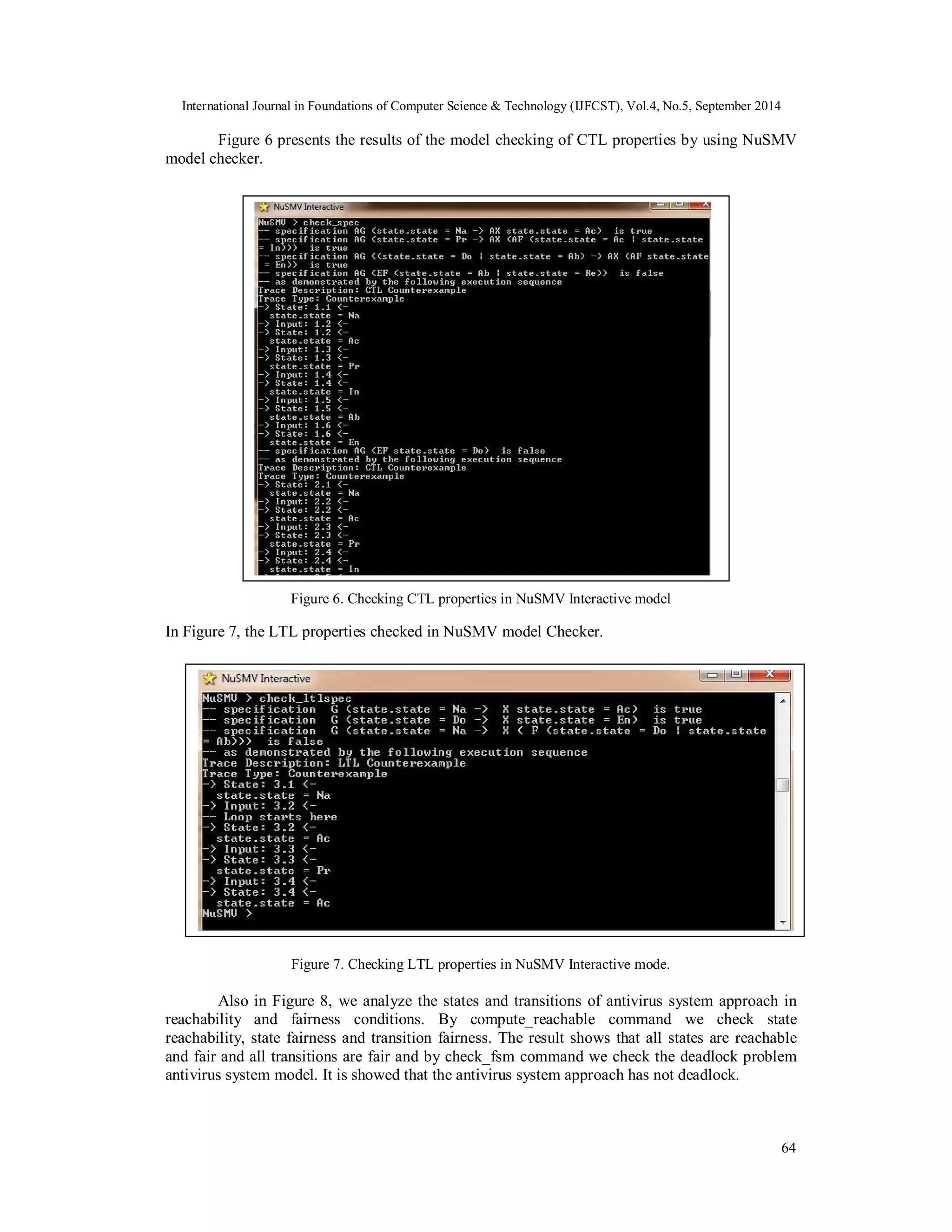 International Journal in Foundations of Computer Science & Technology (IJFCST), Vol.4, No.5, September 2014 
Figure 6 presents the results of the model checking of CTL properties by using NuSMV 
64 
model checker. 
Figure 6. Checking CTL properties in NuSMV Interactive model 
In Figure 7, the LTL properties checked in NuSMV model Checker. 
Figure 7. Checking LTL properties in NuSMV Interactive mode. 
Also in Figure 8, we analyze the states and transitions of antivirus system approach in 
reachability and fairness conditions. By compute_reachable command we check state 
reachability, state fairness and transition fairness. The result shows that all states are reachable 
and fair and all transitions are fair and by check_fsm command we check the deadlock problem 
antivirus system model. It is showed that the antivirus system approach has not deadlock. 
 