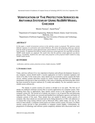 International Journal in Foundations of Computer Science & Technology (IJFCST), Vol.4, No.5, September 2014 
VERIFICATION OF THE PROTECTION SERVICES IN 
ANTIVIRUS SYSTEMS BY USING NUSMV MODEL 
CHECKER 
Monire Norouzi1, Saeed Parsa2* 
1Department of Computer Engineering, Shabestar Branch, Islamic Azad University, 
Shabestar, Iran 
2Department of Software Engineering, Iran University of Science and Technology, 
Tehran, Iran 
ABSTRACT 
In this paper, a model of protection services in the antivirus system is proposed. The antivirus system 
behavior separate in to preventive and control behaviors. We extract the properties which are expected 
from the model of antivirus system approach from control behavior in the form of CTL and LTL temporal 
logic formulas. To implement the behavior models of antivirus system approach, the ArgoUML tool and the 
NuSMV model checker are employed. The results show that the antivirus system approach can detects 
fairness, reachability, deadlock free and verify some properties of the proposed model verified by using 
NuSMV model checker. 
KEYWORDS 
verification, antivirus system, protection services, kripke structure, NuSMV 
1. INTRODUCTION 
Today, antivirus software [1] is very important in business and software development, because in 
any computer, system should install a security application on itself to maintain regularize and 
secure of its data. In the recent years, many attacks [2] are occurred to variety systems like bank 
servers, military systems and home systems by variety Viruses and Malwares [3]. Information 
maintenance and prevent to data accessibility is the cause of attacking and destroying data which 
has been occurred by Invasive malware [4, 5] widely and suddenly. So, the customers want to a 
reliable secure software [6]. 
The attacks in system security [7] section is divided in to two parts. The first set of 
attacks are enabled to eliminate security files or security applications of a computer system. After 
disabling these files or applications, these attacks cannot access to the important data in the 
computer system [8]. The second set of attacks can remove a set of special files and destroying 
important files. These attacks are executed and handled from intelligence agencies and hacker on 
computer systems of the users. These attacks have not needed to destroy system security of 
computer. But, these attacks are executed and run by hiding themselves in URL web addresses or 
in created files using routing software such as Microsoft office, adobe reader, win zip, etc. By 
notice to these attacks, a computer system need to an online security system. Of course, an offline 
security system prevent to data accessibility in computer system slightly. Unfortunately, by 
progression of technology and software system complexity attackers have discovered some new 
DOI:10.5121/ijfcst.2014.4506 57 
 