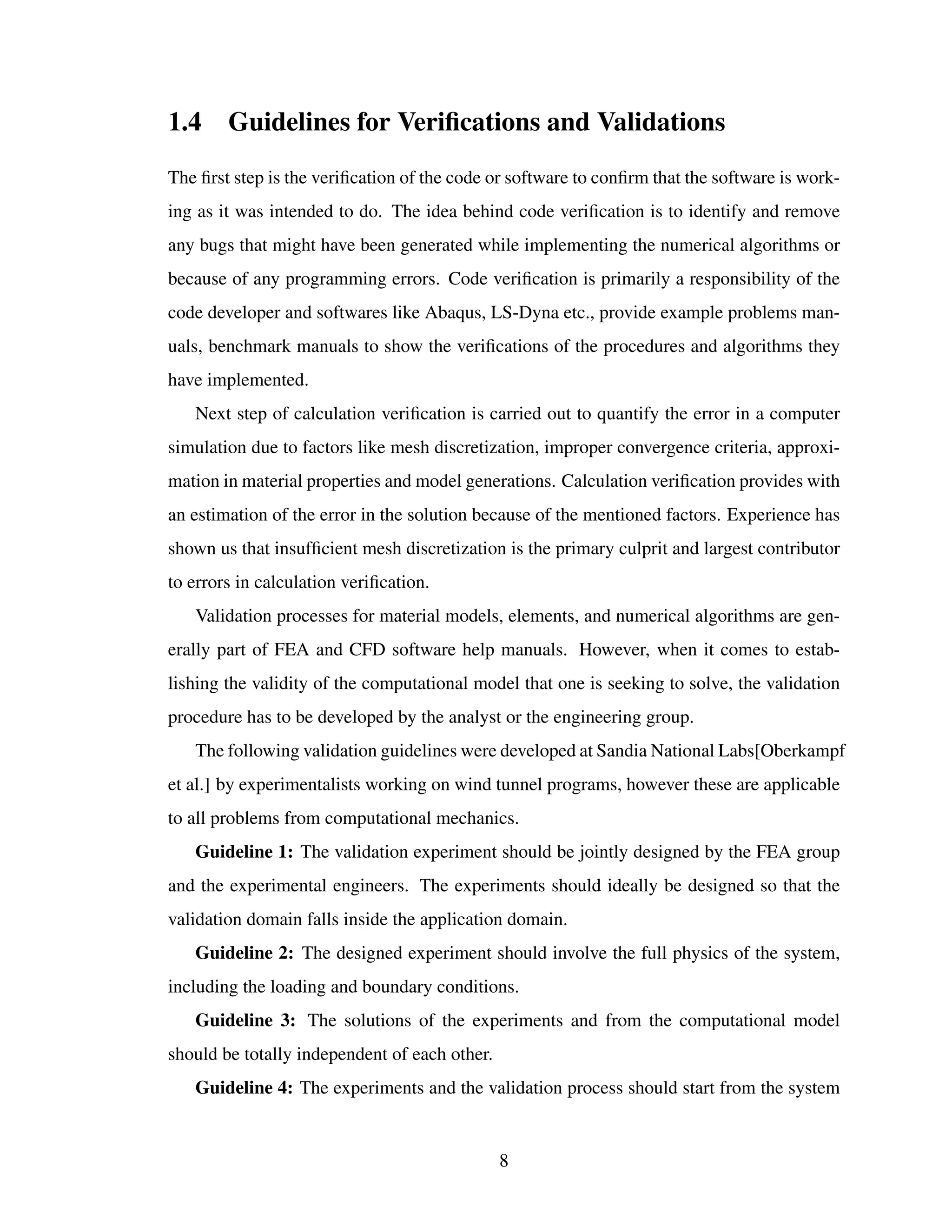 1.4 Guidelines for Veriﬁcations and Validations
The ﬁrst step is the veriﬁcation of the code or software to conﬁrm that the software is work-
ing as it was intended to do. The idea behind code veriﬁcation is to identify and remove
any bugs that might have been generated while implementing the numerical algorithms or
because of any programming errors. Code veriﬁcation is primarily a responsibility of the
code developer and softwares like Abaqus, LS-Dyna etc., provide example problems man-
uals, benchmark manuals to show the veriﬁcations of the procedures and algorithms they
have implemented.
Next step of calculation veriﬁcation is carried out to quantify the error in a computer
simulation due to factors like mesh discretization, improper convergence criteria, approxi-
mation in material properties and model generations. Calculation veriﬁcation provides with
an estimation of the error in the solution because of the mentioned factors. Experience has
shown us that insufﬁcient mesh discretization is the primary culprit and largest contributor
to errors in calculation veriﬁcation.
Validation processes for material models, elements, and numerical algorithms are gen-
erally part of FEA and CFD software help manuals. However, when it comes to estab-
lishing the validity of the computational model that one is seeking to solve, the validation
procedure has to be developed by the analyst or the engineering group.
The following validation guidelines were developed at Sandia National Labs[Oberkampf
et al.] by experimentalists working on wind tunnel programs, however these are applicable
to all problems from computational mechanics.
Guideline 1: The validation experiment should be jointly designed by the FEA group
and the experimental engineers. The experiments should ideally be designed so that the
validation domain falls inside the application domain.
Guideline 2: The designed experiment should involve the full physics of the system,
including the loading and boundary conditions.
Guideline 3: The solutions of the experiments and from the computational model
should be totally independent of each other.
Guideline 4: The experiments and the validation process should start from the system
8
 