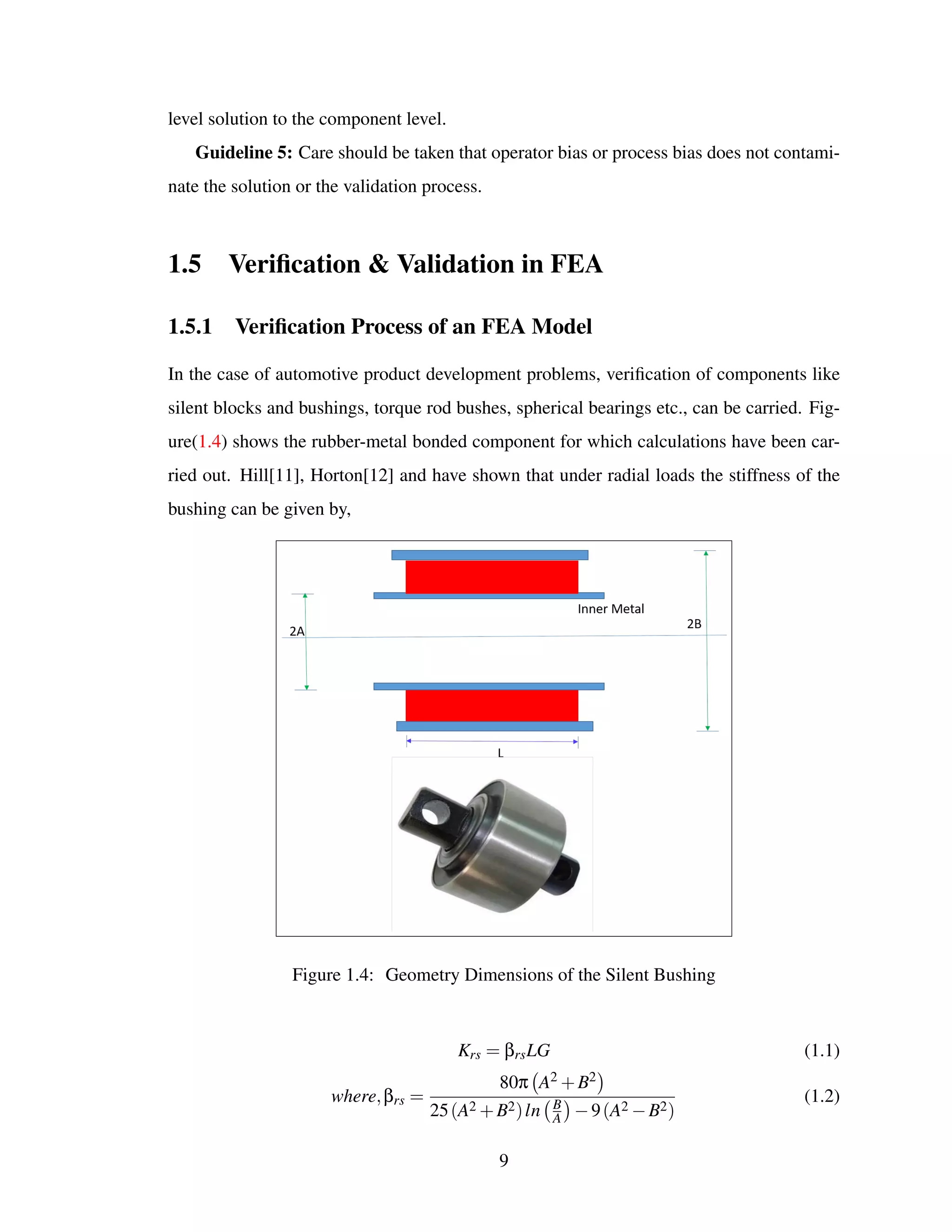 level solution to the component level.
Guideline 5: Care should be taken that operator bias or process bias does not contami-
nate the solution or the validation process.
1.5 Veriﬁcation & Validation in FEA
1.5.1 Veriﬁcation Process of an FEA Model
In the case of automotive product development problems, veriﬁcation of components like
silent blocks and bushings, torque rod bushes, spherical bearings etc., can be carried. Fig-
ure(1.4) shows the rubber-metal bonded component for which calculations have been car-
ried out. Hill[11], Horton[12] and have shown that under radial loads the stiffness of the
bushing can be given by,
Figure 1.4: Geometry Dimensions of the Silent Bushing
Krs = βrsLG (1.1)
where,βrs =
80π A2 +B2
25(A2 +B2)ln B
A −9(A2 −B2)
(1.2)
9
 