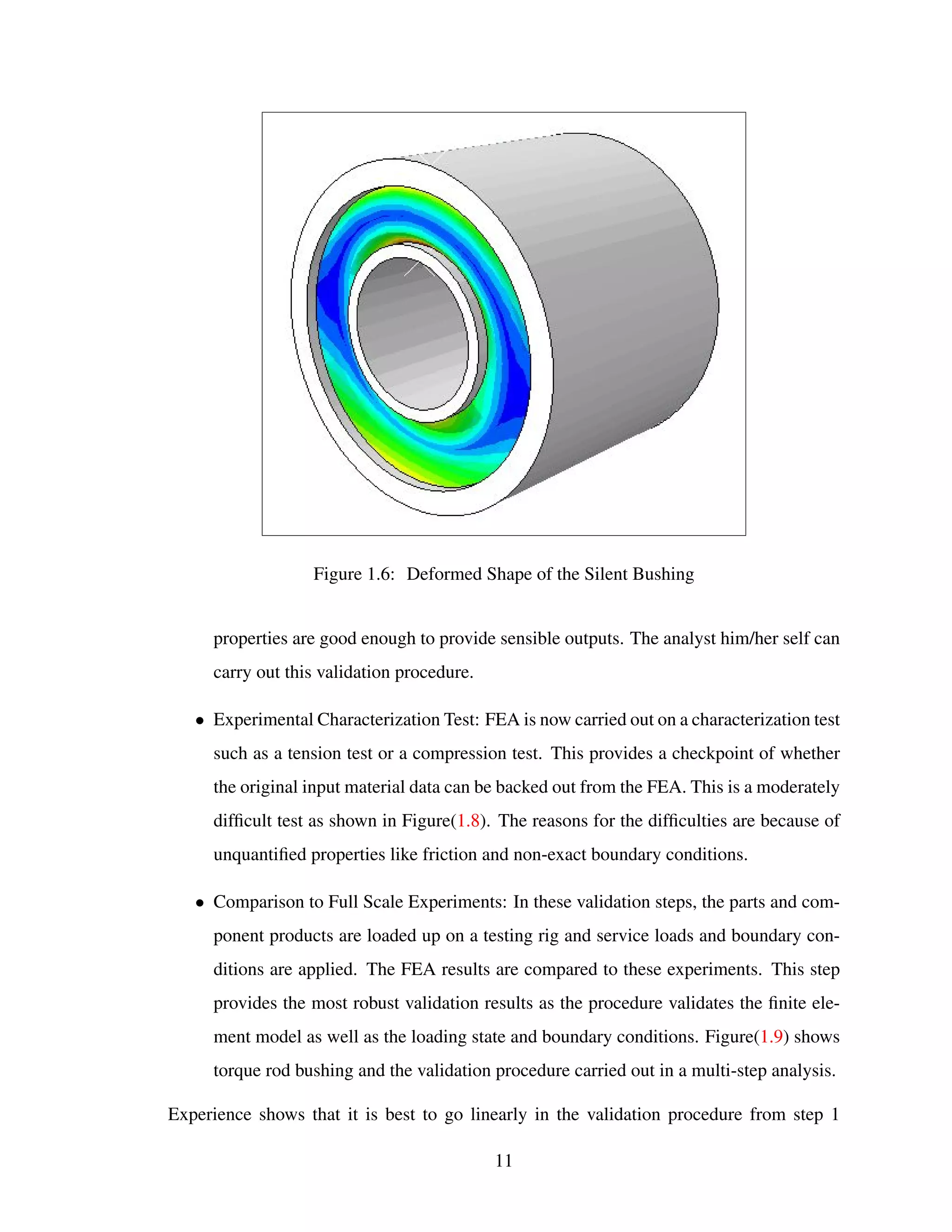Figure 1.6: Deformed Shape of the Silent Bushing
properties are good enough to provide sensible outputs. The analyst him/her self can
carry out this validation procedure.
• Experimental Characterization Test: FEA is now carried out on a characterization test
such as a tension test or a compression test. This provides a checkpoint of whether
the original input material data can be backed out from the FEA. This is a moderately
difﬁcult test as shown in Figure(1.8). The reasons for the difﬁculties are because of
unquantiﬁed properties like friction and non-exact boundary conditions.
• Comparison to Full Scale Experiments: In these validation steps, the parts and com-
ponent products are loaded up on a testing rig and service loads and boundary con-
ditions are applied. The FEA results are compared to these experiments. This step
provides the most robust validation results as the procedure validates the ﬁnite ele-
ment model as well as the loading state and boundary conditions. Figure(1.9) shows
torque rod bushing and the validation procedure carried out in a multi-step analysis.
Experience shows that it is best to go linearly in the validation procedure from step 1
11
 