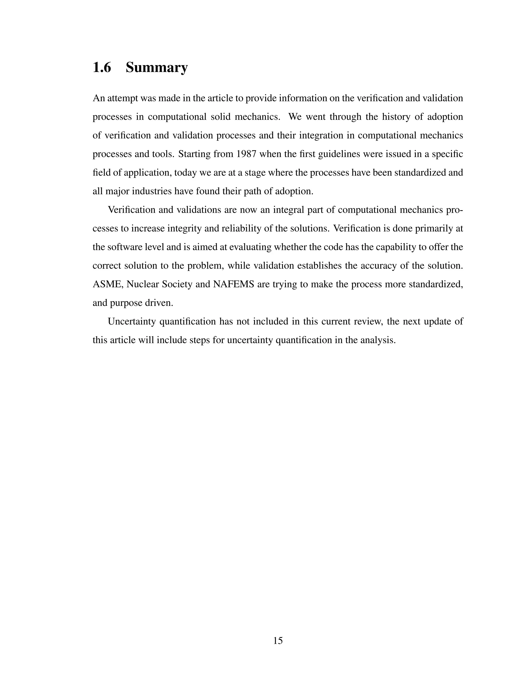 1.6 Summary
An attempt was made in the article to provide information on the veriﬁcation and validation
processes in computational solid mechanics. We went through the history of adoption
of veriﬁcation and validation processes and their integration in computational mechanics
processes and tools. Starting from 1987 when the ﬁrst guidelines were issued in a speciﬁc
ﬁeld of application, today we are at a stage where the processes have been standardized and
all major industries have found their path of adoption.
Veriﬁcation and validations are now an integral part of computational mechanics pro-
cesses to increase integrity and reliability of the solutions. Veriﬁcation is done primarily at
the software level and is aimed at evaluating whether the code has the capability to offer the
correct solution to the problem, while validation establishes the accuracy of the solution.
ASME, Nuclear Society and NAFEMS are trying to make the process more standardized,
and purpose driven.
Uncertainty quantiﬁcation has not included in this current review, the next update of
this article will include steps for uncertainty quantiﬁcation in the analysis.
15
 