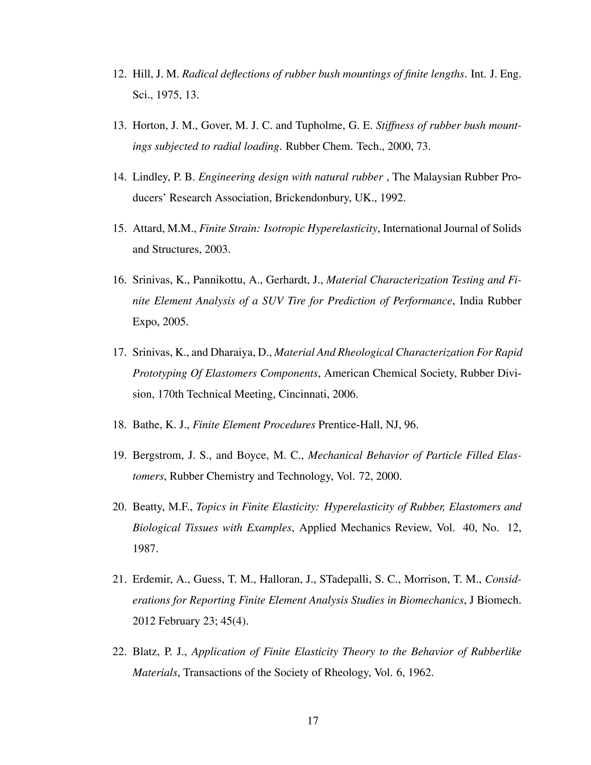 12. Hill, J. M. Radical deﬂections of rubber bush mountings of ﬁnite lengths. Int. J. Eng.
Sci., 1975, 13.
13. Horton, J. M., Gover, M. J. C. and Tupholme, G. E. Stiffness of rubber bush mount-
ings subjected to radial loading. Rubber Chem. Tech., 2000, 73.
14. Lindley, P. B. Engineering design with natural rubber , The Malaysian Rubber Pro-
ducers’ Research Association, Brickendonbury, UK., 1992.
15. Attard, M.M., Finite Strain: Isotropic Hyperelasticity, International Journal of Solids
and Structures, 2003.
16. Srinivas, K., Pannikottu, A., Gerhardt, J., Material Characterization Testing and Fi-
nite Element Analysis of a SUV Tire for Prediction of Performance, India Rubber
Expo, 2005.
17. Srinivas, K., and Dharaiya, D., Material And Rheological Characterization For Rapid
Prototyping Of Elastomers Components, American Chemical Society, Rubber Divi-
sion, 170th Technical Meeting, Cincinnati, 2006.
18. Bathe, K. J., Finite Element Procedures Prentice-Hall, NJ, 96.
19. Bergstrom, J. S., and Boyce, M. C., Mechanical Behavior of Particle Filled Elas-
tomers, Rubber Chemistry and Technology, Vol. 72, 2000.
20. Beatty, M.F., Topics in Finite Elasticity: Hyperelasticity of Rubber, Elastomers and
Biological Tissues with Examples, Applied Mechanics Review, Vol. 40, No. 12,
1987.
21. Erdemir, A., Guess, T. M., Halloran, J., STadepalli, S. C., Morrison, T. M., Consid-
erations for Reporting Finite Element Analysis Studies in Biomechanics, J Biomech.
2012 February 23; 45(4).
22. Blatz, P. J., Application of Finite Elasticity Theory to the Behavior of Rubberlike
Materials, Transactions of the Society of Rheology, Vol. 6, 1962.
17
 