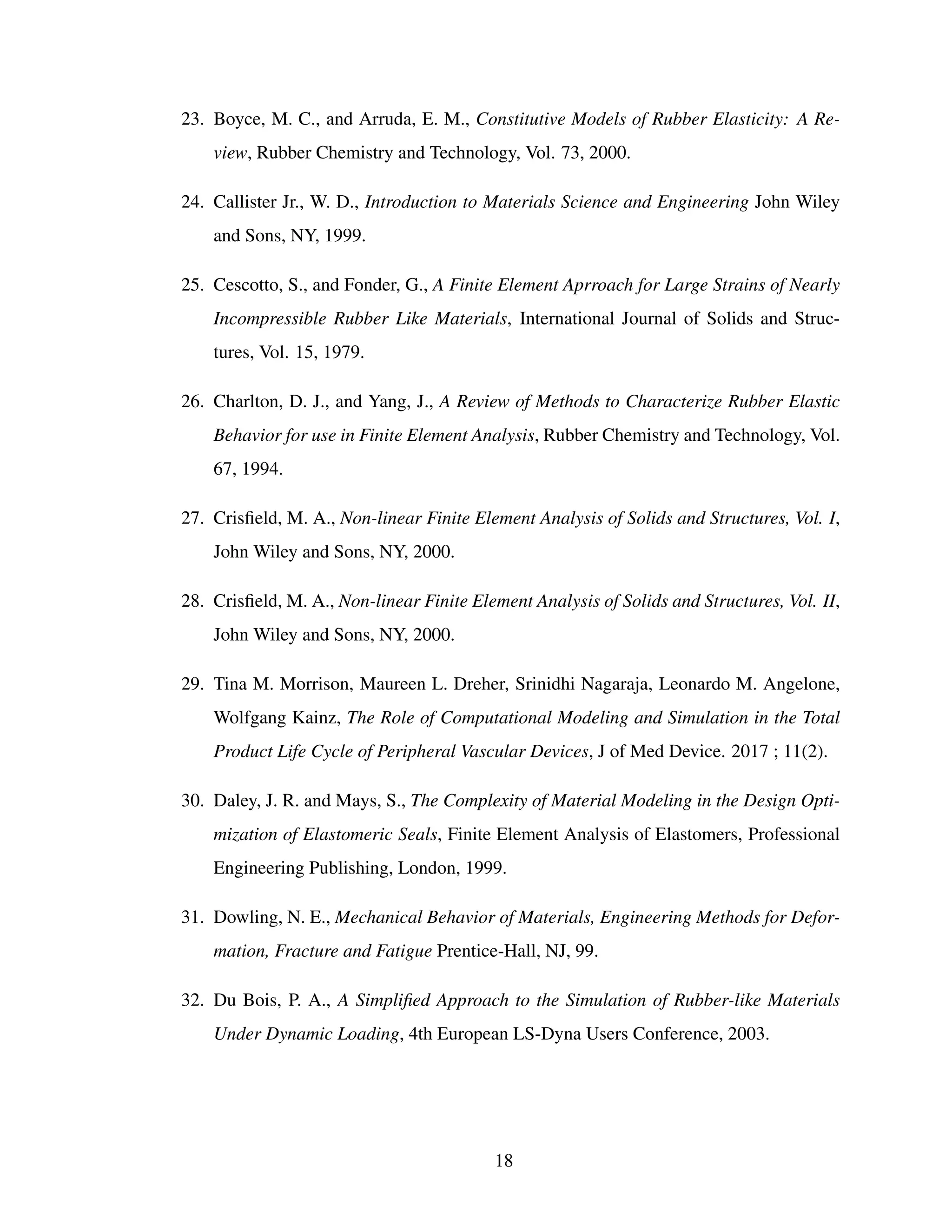 23. Boyce, M. C., and Arruda, E. M., Constitutive Models of Rubber Elasticity: A Re-
view, Rubber Chemistry and Technology, Vol. 73, 2000.
24. Callister Jr., W. D., Introduction to Materials Science and Engineering John Wiley
and Sons, NY, 1999.
25. Cescotto, S., and Fonder, G., A Finite Element Aprroach for Large Strains of Nearly
Incompressible Rubber Like Materials, International Journal of Solids and Struc-
tures, Vol. 15, 1979.
26. Charlton, D. J., and Yang, J., A Review of Methods to Characterize Rubber Elastic
Behavior for use in Finite Element Analysis, Rubber Chemistry and Technology, Vol.
67, 1994.
27. Crisﬁeld, M. A., Non-linear Finite Element Analysis of Solids and Structures, Vol. I,
John Wiley and Sons, NY, 2000.
28. Crisﬁeld, M. A., Non-linear Finite Element Analysis of Solids and Structures, Vol. II,
John Wiley and Sons, NY, 2000.
29. Tina M. Morrison, Maureen L. Dreher, Srinidhi Nagaraja, Leonardo M. Angelone,
Wolfgang Kainz, The Role of Computational Modeling and Simulation in the Total
Product Life Cycle of Peripheral Vascular Devices, J of Med Device. 2017 ; 11(2).
30. Daley, J. R. and Mays, S., The Complexity of Material Modeling in the Design Opti-
mization of Elastomeric Seals, Finite Element Analysis of Elastomers, Professional
Engineering Publishing, London, 1999.
31. Dowling, N. E., Mechanical Behavior of Materials, Engineering Methods for Defor-
mation, Fracture and Fatigue Prentice-Hall, NJ, 99.
32. Du Bois, P. A., A Simpliﬁed Approach to the Simulation of Rubber-like Materials
Under Dynamic Loading, 4th European LS-Dyna Users Conference, 2003.
18
 